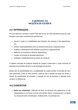 Capítulo 14 – Noções de Custos                                               Prof. Moreira 




                                    CAPÍTULO 14
                                  NOÇÕES DE CUSTOS

14.1 INTRODUÇÃO
Por que devemos conhecer custos? Pelo fato de ser de vital importância para as orga-
nizações, pois esse conhecimento permite-lhes:


       Apurar o custo e a rentabilidade dos produtos, dos serviços e dos departamen-
        tos;
       Atribuir responsabilidades entre os diversos executivos e departamentos;
       Analisar o desempenho dos diversos executivos e departamentos;
       Melhorar os processos e eliminar desperdícios;
       Auxiliar na tomada de decisões gerenciais;
       Subsidiar o estabelecimento do preço de venda etc.


O objetivo principal de qualquer sistema de custeio é determinar o custo incorrido no
processo de produção de bens ou de prestação de serviços.


Muitas são as possibilidades de a contabilidade de custos auxiliar na tomada de deci-
sões gerenciais. Entre as mais comuns, pode-se citar a fixação de preço de venda, o
cálculo da lucratividade de produtos, a seleção do mix de produtos, a decisão entre
comprar ou fabricar etc.



14.2 CONCEITOS

     Gasto (ou dispêndio): obtenção de bens ou serviços com pagamento no ato
        (desembolso) ou no futuro (cria-se uma dívida). Assim, a empresa tem um gasto
        na compra de bens (imobilizado), matéria-prima, na produção etc.



                                                                                          124
 