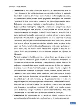 Capítulo 14 – Noções de Custos                                                 Prof. Moreira 


     Desembolso: é todo esforço financeiro associado ao pagamento (saída de di-
        nheiro do caixa ou das contas bancárias), normalmente resultante da aquisição
        de um bem ou serviço. Em relação ao momento da contabilização dos gastos,
        os desembolsos podem ocorrer antes (pagamento antecipado), no momento
        (pagamento à vista) ou depois da ocorrência dos gastos (pagamento a prazo).
        Todo gasto, mais cedo ou mais tarde, se transformará num desembolso.
     Custo: quando a matéria-prima é adquirida, denominamos este primeiro estágio
        de Gasto; em seguida, ela é estocada no Ativo (ativada). No instante em que a
        matéria-prima entra em produção (produção em andamento), associando-se a
        outros gastos de fabricação, reconhecemos a matéria-prima e os outros gastos
        como Custo. Portanto, todos os gastos relativos aos bens e serviços (recursos)
        consumidos na produção de outros bens são classificados como custo: mão-de-
        obra, energia elétrica, desgaste das máquinas utilizadas para a produção, emba-
        lagem etc. Assim, numa indústria, classifica-se como custo todo o gasto de den-
        tro da fábrica, seja ele: matéria-prima, mão-de-obra, desgaste de máquina, alu-
        guel da fábrica, imposto predial da fábrica, salários e encargos dos vigilantes da
        fábrica etc.
     Perda: é um gasto involuntário, anormal ou extraordinário que não gera um novo
        bem ou serviço e tampouco geram receitas e são apropriados diretamente no
        resultado do período em que ocorrerem. Esses gastos não mantêm nenhuma re-
        lação com a operação da empresa e geralmente ocorrem de fatos não previstos.
        Exemplos: vazamento de materiais líquidos ou gasosos, material com prazo de
        validade vencido, enchentes, inundações, sinistros, incêndio, desfalque no caixa.
     Despesa: é todo gasto relativo a bem ou serviço consumido direta ou indireta-
        mente para obtenção de receitas, manutenção da empresa e remuneração de
        capital de terceiros. É exatamente aqui que despesa se diferencia de perda, pois
        enquanto a primeira (despesa) representa sacrifícios no sentido de obter receita,
        a segunda (perda) não gera receita. Por exemplo, no momento em que é gerada
        uma despesa de comissão de vendedores, há também uma receita, ou seja,
        venda de bens ou serviços resultante do trabalho dos vendedores. Uma perda
        com desfalque no caixa não provocou nenhuma receita, só subtração.
     Investimento: é o gasto ativado em função de sua vida útil (máquinas, por e-
        xemplo) ou de benefícios atribuíveis a períodos futuros (impostos a recuperar).


                                                                                             125
 