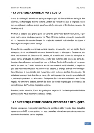Capítulo 14 – Noções de Custos                                              Prof. Moreira 


14.4 DIFERENÇA ENTRE ATIVO E CUSTO

Custo é a utilização de bens ou serviços na produção de outros bens ou serviços. Por
exemplo, na fabricação de uma cadeira, utilizam-se vários bens que a empresa possui
em seu estoque (madeira, prego, parafusos etc.) e serviços (mão-de-obra, serviços de
terceiros etc.).

No final, a cadeira está pronta para ser vendida, para trazer benefícios futuros, e por
esse motivo deve ainda permanecer no Ativo. O termo custo é um gasto reconhecido
só no momento do uso dos fatores de produção (material, mão-de-obra etc.) para a
fabricação de um produto ou serviço.

Dessa forma, quando a empresa compra madeira, pregos etc., tem um gasto. Como
este gasto ainda trará benefícios futuros é contabilizado no Ativo como Estoque de Ma-
terial. No momento da fabricação da cadeira, os materiais são tirados do estoque e le-
vados para a produção. Contabilmente, o valor dos materiais são tirados da conta Es-
toques e lançados num novo controle com o título de Custo de Produção. Aí começam
entrar em cena os Custos: somamos ao valor do material a mão-de-obra, a deprecia-
ção das máquinas utilizadas na produção da cadeira, a energia elétrica consumida pe-
las máquinas, a manutenção das máquinas, enfim todos os gastos de produção. Se
estivéssemos num final de mês e a mesa não estivesse pronta, o custo acumulado até
o momento apareceria no Ativo como Estoque de Produtos em Andamento (em Elabo-
ração). Ao terminar a cadeira, somam-se todos os custos de produção e contabiliza-se
como Estoque de Produtos Acabados no Ativo.

Portanto, numa indústria, Custo é o gasto para se produzir um bem que contabilmente
permanece no Ativo da empresa até sua venda.



14.5 DIFERENÇA ENTRE CUSTOS, DESPESAS E DEDUÇÕES

Custos e despesas representam sacrifícios no sentido de obter receita. Já as deduções
aparecem na DRE como ajustes, ou seja, parcelas subtrativas que não representam
sacrifícios financeiros para a empresa.



                                                                                          127
 