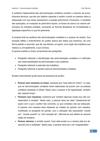 Capítulo 1 – Demonstrações Contábeis                                          Prof. Moreira 

A auditoria independente das demonstrações contábeis constitui o conjunto de proce-
dimentos técnicos, que tem por objetivo capacitar o auditor a emitir um parecer sobre a
adequação com que estas representam a posição patrimonial e financeira, o resultado
das operações, as mutações do patrimônio líquido, os fluxos de caixa e os valores adi-
cionados da entidade auditada, consoante as Normas Brasileiras de Contabilidade e
legislação específica no que for pertinente.


O produto final da auditoria das demonstrações contábeis é o parecer do auditor. Sua
emissão reflete o entendimento do auditor acerca dos dados que examinou, de uma
forma padrão e resumida, que dê, aos leitores, em geral, uma noção dos trabalhos que
realizou e, principalmente, o que concluiu.
O parecer padrão ou limpo compreende tais parágrafos:


     Parágrafo referente à identificação das demonstrações contábeis e à definição
        das responsabilidades da administração e dos auditores;
     Parágrafo referente à extensão dos trabalhos;
     Parágrafo referente à opinião sobre as demonstrações contábeis.


Existem basicamente quatro tipos de pareceres de auditor:


     Parecer sem ressalvas ou limpo: expressa que “tudo está em ordem”, ou seja,
        que as demonstrações contábeis foram elaboradas de acordo com as práticas
        contábeis adotadas no Brasil. Neste caso o parecer é de regularidade, também
        dito “parecer limpo”;
     Parecem com ressalvas: evidencia que “existem algumas coisas que não cor-
        respondem à verdade”. Neste caso, o parecer deve ser dado “ressalvando-se”
        aquilo com o que o auditor não concorde, ou que constatou não ser adequado.
        O parecer com ressalva deve obedecer ao modelo do parecer com ressalva,
        modificado no parágrafo de opinião, com a utilização das expressões “exceto
        por”, “exceto quando” ou “com exceção de”, referindo-se aos efeitos do assunto
        objeto da ressalva;
     Parecer adverso: é emitido quanto “tudo está errado ou a maioria está em de-
        sacordo com a realidade”. Neste caso, o parecer deve ser o de “irregularidade”;


                                                                                           12
 