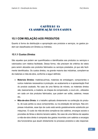 Capítulo 15 – Classificação dos Gastos                                       Prof. Moreira 




                                CAPÍTULO 15
                          CLASSIFICAÇÃO DOS GASTOS


15.1 COM RELAÇÃO AOS PRODUTOS
Quanto à forma de distribuição e apropriação aos produtos e serviços, os gastos po-
dem ser classificados em Diretos ou Indiretos.


15.1.1 Custos Diretos

São aqueles que podem ser quantificados e identificados aos produtos ou serviços e
valorizados com relativa facilidade. Dessa forma, não precisam de critérios de rateio
para serem alocados aos produtos fabricados ou serviços prestados, já que são facil-
mente identificados. Os custos diretos, na grande maioria das indústrias, compõem-se
de materiais e mão-de-obra, conforme a seguir definido:

     Materiais Diretos: matérias-primas, materiais de embalagem, componentes e
        outros materiais necessários à produção, ao acabamento e à apresentação final
        do produto acabado. No caso de uma fábrica de móveis, os materiais diretos
        são, basicamente, a madeira, as chapas de compensado, o couro etc., utilizados
        em cada um dos produtos fabricados, que podem ser sofás, cadeiras, mesas
        etc.
     Mão-de-obra Direta: é o trabalho aplicado diretamente na confecção do produ-
        to, de suas partes ou seus componentes, ou na prestação de serviços. Nas em-
        presas industriais, esse tipo de custo está sendo gradativamente substituído por
        máquinas. O custo da mão-de-obra compõe-se dos salários, encargos sociais e
        provisões de férias e décimo terceiro salário. No caso de uma fábrica de sapatos
        a mão-de-obra direta é composta dos gastos incorridos com salários e encargos
        dos funcionários que atuam diretamente no processo produtivo e são responsá-



                                                                                           129
 
