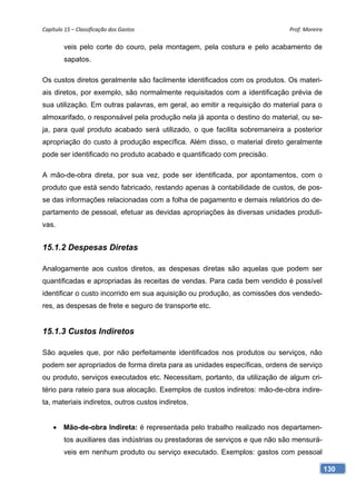 Capítulo 15 – Classificação dos Gastos                                       Prof. Moreira 

        veis pelo corte do couro, pela montagem, pela costura e pelo acabamento de
        sapatos.

Os custos diretos geralmente são facilmente identificados com os produtos. Os materi-
ais diretos, por exemplo, são normalmente requisitados com a identificação prévia de
sua utilização. Em outras palavras, em geral, ao emitir a requisição do material para o
almoxarifado, o responsável pela produção nela já aponta o destino do material, ou se-
ja, para qual produto acabado será utilizado, o que facilita sobremaneira a posterior
apropriação do custo à produção específica. Além disso, o material direto geralmente
pode ser identificado no produto acabado e quantificado com precisão.

A mão-de-obra direta, por sua vez, pode ser identificada, por apontamentos, com o
produto que está sendo fabricado, restando apenas à contabilidade de custos, de pos-
se das informações relacionadas com a folha de pagamento e demais relatórios do de-
partamento de pessoal, efetuar as devidas apropriações às diversas unidades produti-
vas.


15.1.2 Despesas Diretas

Analogamente aos custos diretos, as despesas diretas são aquelas que podem ser
quantificadas e apropriadas às receitas de vendas. Para cada bem vendido é possível
identificar o custo incorrido em sua aquisição ou produção, as comissões dos vendedo-
res, as despesas de frete e seguro de transporte etc.


15.1.3 Custos Indiretos

São aqueles que, por não perfeitamente identificados nos produtos ou serviços, não
podem ser apropriados de forma direta para as unidades específicas, ordens de serviço
ou produto, serviços executados etc. Necessitam, portanto, da utilização de algum cri-
tério para rateio para sua alocação. Exemplos de custos indiretos: mão-de-obra indire-
ta, materiais indiretos, outros custos indiretos.


     Mão-de-obra Indireta: é representada pelo trabalho realizado nos departamen-
        tos auxiliares das indústrias ou prestadoras de serviços e que não são mensurá-
        veis em nenhum produto ou serviço executado. Exemplos: gastos com pessoal

                                                                                          130
 