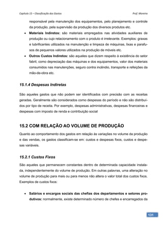 Capítulo 15 – Classificação dos Gastos                                        Prof. Moreira 

        responsável pela manutenção dos equipamentos, pelo planejamento e controle
        da produção, pela supervisão da produção dos diversos produtos etc.
     Materiais Indiretos: são materiais empregados nas atividades auxiliares de
        produção ou cujo relacionamento com o produto é irrelevante. Exemplos: graxas
        e lubrificantes utilizados na manutenção e limpeza de máquinas, lixas e parafu-
        sos de pequenos valores utilizados na produção de móveis etc.
     Outros Custos Indiretos: são aqueles que dizem respeito à existência do setor
        fabril, como depreciação das máquinas e dos equipamentos, valor dos materiais
        consumidos nas manutenções, seguro contra incêndio, transporte e refeições da
        mão-de-obra etc.


15.1.4 Despesas Indiretas

São aqueles gastos que não podem ser identificados com precisão com as receitas
geradas. Geralmente são considerados como despesas do período e não são distribuí-
dos por tipo de receita. Por exemplo, despesas administrativas, despesas financeiras e
despesas com imposto de renda e contribuição social



15.2 COM RELAÇÃO AO VOLUME DE PRODUÇÃO
Quanto ao comportamento dos gastos em relação às variações no volume da produção
e das vendas, os gastos classificam-se em: custos e despesas fixos, custos e despe-
sas variáveis.


15.2.1 Custos Fixos
São aqueles que permanecem constantes dentro de determinada capacidade instala-
da, independentemente do volume de produção. Em outras palavras, uma alteração no
volume de produção para mais ou para menos não altera o valor total dos custos fixos.
Exemplos de custos fixos:


     Salários e encargos sociais das chefias dos departamentos e setores pro-
        dutivos: normalmente, existe determinado número de chefes e encarregados da



                                                                                           131
 