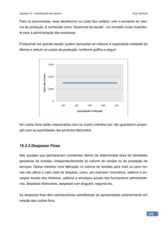 Capítulo 15 – Classificação dos Gastos                                       Prof. Moreira 

Para os economistas, esse decréscimo no custo fixo unitário, com o aumento do volu-
me de produção, é conhecido como “economia de escala”, um conceito muito importan-
te para a administração das empresas.


Produzindo em grande escala, podem aproveitar ao máximo a capacidade instalada da
fábrica e reduzir os custos de produção, conforme gráfico a seguir:




Os custos fixos estão relacionados com os custos indiretos por não guardarem propor-
ção com as quantidades dos produtos fabricados.



15.2.2 Despesas Fixas

São aquelas que permanecem constantes dentro de determinada faixa de atividades
geradoras de receitas, independentemente do volume de vendas ou de prestação de
serviços. Dessa maneira, uma alteração no volume de receitas para mais ou para me-
nos não altera o valor total da despesa, como, por exemplo: honorários, salários e en-
cargos sociais dos diretores, salários e encargos sociais dos funcionários administrati-
vos, despesas financeiras, despesas com aluguéis, seguros etc.


As despesas fixas têm características semelhantes às apresentadas anteriormente em
relação aos custos fixos.



                                                                                           133
 