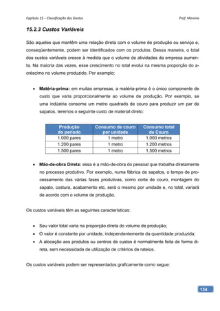 Capítulo 15 – Classificação dos Gastos                                       Prof. Moreira 


15.2.3 Custos Variáveis

São aqueles que mantêm uma relação direta com o volume de produção ou serviço e,
conseqüentemente, podem ser identificados com os produtos. Dessa maneira, o total
dos custos variáveis cresce à medida que o volume de atividades da empresa aumen-
ta. Na maioria das vezes, esse crescimento no total evolui na mesma proporção do a-
créscimo no volume produzido. Por exemplo:


     Matéria-prima: em muitas empresas, a matéria-prima é o único componente de
        custo que varia proporcionalmente ao volume de produção. Por exemplo, se
        uma indústria consome um metro quadrado de couro para produzir um par de
        sapatos, teremos o seguinte custo de material direto:


                      Produção            Consumo de couro   Consumo total
                     do período              por unidade        de Couro
                     1.000 pares               1 metro        1.000 metros
                     1.200 pares               1 metro        1.200 metros
                     1.500 pares               1 metro        1.500 metros


     Mão-de-obra Direta: essa é a mão-de-obra do pessoal que trabalha diretamente
        no processo produtivo. Por exemplo, numa fábrica de sapatos, o tempo de pro-
        cessamento das várias fases produtivas, como corte de couro, montagem do
        sapato, costura, acabamento etc. será o mesmo por unidade e, no total, variará
        de acordo com o volume de produção.


Os custos variáveis têm as seguintes características:


     Seu valor total varia na proporção direta do volume de produção;
     O valor é constante por unidade, independentemente da quantidade produzida;
     A alocação aos produtos ou centros de custos é normalmente feita de forma di-
        reta, sem necessidade de utilização de critérios de rateios.


Os custos variáveis podem ser representados graficamente como segue:




                                                                                          134
 