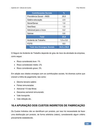 Capítulo 16 – Cálculo de Custos                                             Prof. Moreira 


                                   Contribuições Sociais       %
                         Previdência Social – INSS            20,0
                         Salário-educação                     2,5
                         Senai/Senac                          1,0
                         Sesi/Sesc                            1,5
                         Adicional para o Incra               0,2
                         Sebrae                               0,6
                                           Total              25,8
                         Acidente de Trabalho               1,0 a 3,0
                         FGTS                                 8,0
                             Total dos Encargos Sociais    34,8 a 36,8


O Seguro de Acidente de Trabalho depende do grau de risco da atividade da empresa,
como segue:

     Risco considerado leve: 1%
     Risco considerado médio: 2%
     Risco considerado grave: 3%

Em adição aos citados encargos com as contribuições sociais, há diversos outros que
oneram a folha de pagamento, tais como:

     Décimo terceiro salário
     Férias remuneradas
     Adicional 1/3 das férias
     Descanso semanal remunerado
     Vale transporte
     Vale refeição etc.


16.4 APURAÇÃO DOS CUSTOS INDIRETOS DE FABRICAÇÃO

Os Custos Indiretos não se identificam por produto, por isso há necessidade de fazer
uma distribuição por produto, de forma arbitrária (rateio), considerando algum critério
previamente estabelecido.


                                                                                          138
 