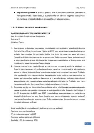 Capítulo 1 – Demonstrações Contábeis                                                Prof. Moreira 


     Negativa de parecer: é emitido quando “não é possível concluir-se pelo certo e
        nem pelo errado”. Neste caso, o auditor emite um parecer negando sua opinião,
        em razão da impossibilidade de embasá-la em fatos concretos.



1.4.3.1 Modelo de Parecer sem Ressalva


PARECER DOS AUDITORES INDEPENDENTES
Aos Acionistas, Conselheiros e Diretores da
Entidade X
Cidade – Estado


1. Examinamos os balanços patrimoniais (controladora e consolidado – quando aplicável) da
    Entidade X em 31 de dezembro de 2008 e de 2007, e as respectivas demonstrações do re-
    sultado, das mutações do patrimônio líquido, dos fluxos de caixa e do valor adicionado
    (quando aplicável), correspondentes aos exercícios findos naquelas datas, elaborados sob
    a responsabilidade de sua Administração. Nossa responsabilidade é a de expressar uma
    opinião sobre essas demonstrações contábeis.
2. Nossos exames foram conduzidos de acordo com as normas de auditoria aplicáveis no
    Brasil e compreenderam: a) o planejamento dos trabalhos, considerando a relevância dos
    saldos, o volume de transações e os sistemas contábil e de controles internos da Entidade;
    b) a constatação, com base em testes, das evidências e dos registros que suportam os va-
    lores e as informações contábeis divulgados; e c) a avaliação das práticas e das estimati-
    vas contábeis mais representativas adotadas pela Administração da Entidade, bem como
    da apresentação das demonstrações contábeis tomadas em conjunto.
3. Em nossa opinião, as demonstrações contábeis acima referidas representam adequada-
    mente, em todos os aspectos relevantes, a posição patrimonial e financeira da Entidade X
    em 31 de dezembro de 2008 e de 2007, o resultado de suas operações, as mutações de
    seu patrimônio líquido, os seus fluxos de caixa e os valores adicionados (quando aplicável)
    nas operações referentes aos exercícios findos nessas datas, de acordo com as práticas
    contábeis adotadas no Brasil.


Local e data (dia da conclusão dos trabalhos na empresa auditada)
Nome da empresa de Auditoria
Nº de registro cadastral no CRC
Nome do auditor responsável técnico
Contador – Nº de registro no CRC

                                                                                                  13
 