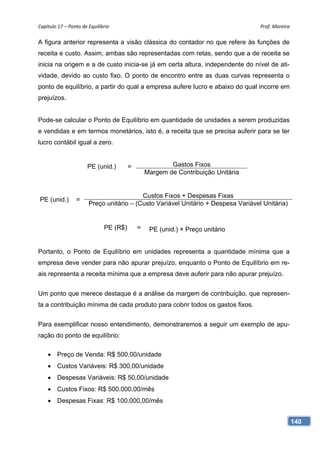 Capítulo 17 – Ponto de Equilíbrio                                                  Prof. Moreira 

A figura anterior representa a visão clássica do contador no que refere às funções de
receita e custo. Assim, ambas são representadas com retas, sendo que a de receita se
inicia na origem e a de custo inicia-se já em certa altura, independente do nível de ati-
vidade, devido ao custo fixo. O ponto de encontro entre as duas curvas representa o
ponto de equilíbrio, a partir do qual a empresa aufere lucro e abaixo do qual incorre em
prejuízos.


Pode-se calcular o Ponto de Equilíbrio em quantidade de unidades a serem produzidas
e vendidas e em termos monetários, isto é, a receita que se precisa auferir para se ter
lucro contábil igual a zero.


                       PE (unid.)        =               Gastos Fixos
                                                 Margem de Contribuição Unitária


                                          Custos Fixos + Despesas Fixas
PE (unid.)       =
                       Preço unitário – (Custo Variável Unitário + Despesa Variável Unitária)


                               PE (R$)       =    PE (unid.) × Preço unitário


Portanto, o Ponto de Equilíbrio em unidades representa a quantidade mínima que a
empresa deve vender para não apurar prejuízo, enquanto o Ponto de Equilíbrio em re-
ais representa a receita mínima que a empresa deve auferir para não apurar prejuízo.


Um ponto que merece destaque é a análise da margem de contribuição, que represen-
ta a contribuição mínima de cada produto para cobrir todos os gastos fixos.


Para exemplificar nosso entendimento, demonstraremos a seguir um exemplo de apu-
ração do ponto de equilíbrio:

     Preço de Venda: R$ 500,00/unidade
     Custos Variáveis: R$ 300,00/unidade
     Despesas Variáveis: R$ 50,00/unidade
     Custos Fixos: R$ 500.000,00/mês
     Despesas Fixas: R$ 100.000,00/mês


                                                                                                140
 