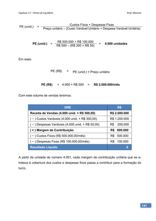 Capítulo 17 – Ponto de Equilíbrio                                                       Prof. Moreira 



                                          Custos Fixos + Despesas Fixas
PE (unid.)       =
                       Preço unitário – (Custo Variável Unitário + Despesa Variável Unitária)



                                     R$ 500.000 + R$ 100.000
             PE (unid.)       =                                    =   4.000 unidades
                                     R$ 500 – (R$ 300 + R$ 50)



Em reais:


                               PE (R$)     =    PE (unid.) × Preço unitário



                     PE (R$)         = 4.000 × R$ 500     =    R$ 2.000.000/mês


Com este volume de vendas teremos:


                                          DRE                                      R$
           Receita de Vendas (4.000 unid. × R$ 500,00)                        R$ 2.000.000
           ( − ) Custos Variáveis (4.000 unid. × R$ 300,00)                   R$ 1.200.000
           ( − ) Despesas Variáveis (4.000 unid. × R$ 50,00)                  R$   200.000
           ( = ) Margem de Contribuição                                       R$ 600.000
           ( − ) Custos Fixos (R$ 500.000,00/mês)                             R$ 500.000
           ( − ) Despesas Fixas (R$ 100.000,00/mês)                           R$ 100.000
           Resultado Líquido                                                            0


A partir da unidade de número 4.001, cada margem de contribuição unitária que se a-
trelava à cobertura dos custos e despesas fixos passa a contribuir para a formação do
lucro.




                                                                                                     141
 