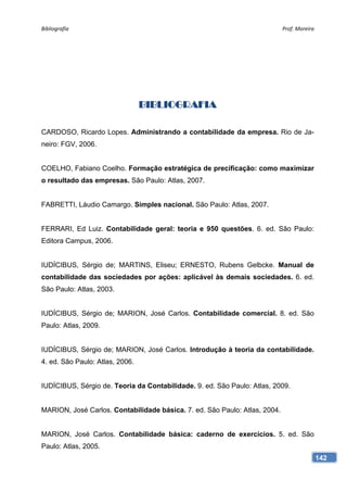Bibliografia                                                                Prof. Moreira 




                                 BIBLIOGRAFIA

CARDOSO, Ricardo Lopes. Administrando a contabilidade da empresa. Rio de Ja-
neiro: FGV, 2006.


COELHO, Fabiano Coelho. Formação estratégica de precificação: como maximizar
o resultado das empresas. São Paulo: Atlas, 2007.


FABRETTI, Láudio Camargo. Simples nacional. São Paulo: Atlas, 2007.


FERRARI, Ed Luiz. Contabilidade geral: teoria e 950 questões. 6. ed. São Paulo:
Editora Campus, 2006.


IUDÍCIBUS, Sérgio de; MARTINS, Eliseu; ERNESTO, Rubens Gelbcke. Manual de
contabilidade das sociedades por ações: aplicável às demais sociedades. 6. ed.
São Paulo: Atlas, 2003.


IUDÍCIBUS, Sérgio de; MARION, José Carlos. Contabilidade comercial. 8. ed. São
Paulo: Atlas, 2009.


IUDÍCIBUS, Sérgio de; MARION, José Carlos. Introdução à teoria da contabilidade.
4. ed. São Paulo: Atlas, 2006.


IUDÍCIBUS, Sérgio de. Teoria da Contabilidade. 9. ed. São Paulo: Atlas, 2009.


MARION, José Carlos. Contabilidade básica. 7. ed. São Paulo: Atlas, 2004.


MARION, José Carlos. Contabilidade básica: caderno de exercícios. 5. ed. São
Paulo: Atlas, 2005.
                                                                                         142
 
