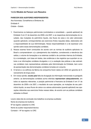 Capítulo 1 – Demonstrações Contábeis                                                Prof. Moreira 

1.4.3.2 Modelo de Parecer com Ressalva


PARECER DOS AUDITORES INDEPENDENTES
Aos Acionistas, Conselheiros e Diretores da
Entidade X
Cidade – Estado


1. Examinamos os balanços patrimoniais (controladora e consolidado – quando aplicável) da
    Entidade X em 31 de dezembro de 2008 e de 2007, e as respectivas demonstrações do re-
    sultado, das mutações do patrimônio líquido, dos fluxos de caixa e do valor adicionado
    (quando aplicável), correspondentes aos exercícios findos naquelas datas, elaborados sob
    a responsabilidade de sua Administração. Nossa responsabilidade é a de expressar uma
    opinião sobre essas demonstrações contábeis.
2. Nossos exames foram conduzidos de acordo com as normas de auditoria aplicáveis no
    Brasil e compreenderam: a) o planejamento dos trabalhos, considerando a relevância dos
    saldos, o volume de transações e os sistemas contábil e de controles internos da Entidade;
    b) a constatação, com base em testes, das evidências e dos registros que suportam os va-
    lores e as informações contábeis divulgados; e c) a avaliação das práticas e das estimati-
    vas contábeis mais representativas adotadas pela Administração da Entidade, bem como
    da apresentação das demonstrações contábeis tomadas em conjunto.
3. O terreno e os edifícios da fábrica da companhia foram dados em 20X2 em garantia de fi-
    nanciamento de longo prazo.
4. Em nossa opinião, exceto pela falta de divulgação da informação mencionada no parágrafo
    anterior, as demonstrações contábeis acima referidas representam adequadamente, em
    todos os aspectos relevantes, a posição patrimonial e financeira da Entidade X em 31 de
    dezembro de 2008 e de 2007, o resultado de suas operações, as mutações de seu patri-
    mônio líquido, os seus fluxos de caixa e os valores adicionados (quando aplicável) nas ope-
    rações referentes aos exercícios findos nessas datas, de acordo com as práticas contábeis
    adotadas no Brasil.


Local e data (dia da conclusão dos trabalhos na empresa auditada)
Nome da empresa de Auditoria
Nº de registro cadastral no CRC
Nome do auditor responsável técnico
Contador – Nº de registro no CRC




                                                                                                  14
 