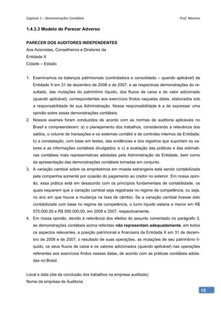 Capítulo 1 – Demonstrações Contábeis                                               Prof. Moreira 

1.4.3.3 Modelo de Parecer Adverso


PARECER DOS AUDITORES INDEPENDENTES
Aos Acionistas, Conselheiros e Diretores da
Entidade X
Cidade – Estado


1. Examinamos os balanços patrimoniais (controladora e consolidado – quando aplicável) da
    Entidade X em 31 de dezembro de 2008 e de 2007, e as respectivas demonstrações do re-
    sultado, das mutações do patrimônio líquido, dos fluxos de caixa e do valor adicionado
    (quando aplicável), correspondentes aos exercícios findos naquelas datas, elaborados sob
    a responsabilidade de sua Administração. Nossa responsabilidade é a de expressar uma
    opinião sobre essas demonstrações contábeis.
2. Nossos exames foram conduzidos de acordo com as normas de auditoria aplicáveis no
    Brasil e compreenderam: a) o planejamento dos trabalhos, considerando a relevância dos
    saldos, o volume de transações e os sistemas contábil e de controles internos da Entidade;
    b) a constatação, com base em testes, das evidências e dos registros que suportam os va-
    lores e as informações contábeis divulgados; e c) a avaliação das práticas e das estimati-
    vas contábeis mais representativas adotadas pela Administração da Entidade, bem como
    da apresentação das demonstrações contábeis tomadas em conjunto.
3. A variação cambial sobre os empréstimos em moeda estrangeira está sendo contabilizada
    pela companhia somente por ocasião do pagamento ao credor no exterior. Em nossa opini-
    ão, essa prática está em desacordo com os princípios fundamentais de contabilidade, os
    quais requerem que a variação cambial seja registrada no regime de competência, ou seja,
    no ano em que houve a mudança na taxa de câmbio. Se a variação cambial tivesse sido
    contabilizada com base no regime de competência, o lucro líquido estaria a menor em R$
    570.000,00 e R$ 590.000,00, em 2008 e 2007, respectivamente.
4. Em nossa opinião, devido à relevância dos efeitos do assunto comentado no parágrafo 3,
    as demonstrações contábeis acima referidas não representam adequadamente, em todos
    os aspectos relevantes, a posição patrimonial e financeira da Entidade X em 31 de dezem-
    bro de 2008 e de 2007, o resultado de suas operações, as mutações de seu patrimônio lí-
    quido, os seus fluxos de caixa e os valores adicionados (quando aplicável) nas operações
    referentes aos exercícios findos nessas datas, de acordo com as práticas contábeis adota-
    das no Brasil.


Local e data (dia da conclusão dos trabalhos na empresa auditada)
Nome da empresa de Auditoria

                                                                                                 15
 