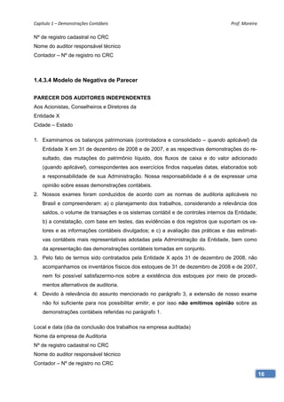 Capítulo 1 – Demonstrações Contábeis                                               Prof. Moreira 

Nº de registro cadastral no CRC
Nome do auditor responsável técnico
Contador – Nº de registro no CRC



1.4.3.4 Modelo de Negativa de Parecer


PARECER DOS AUDITORES INDEPENDENTES
Aos Acionistas, Conselheiros e Diretores da
Entidade X
Cidade – Estado

1. Examinamos os balanços patrimoniais (controladora e consolidado – quando aplicável) da
    Entidade X em 31 de dezembro de 2008 e de 2007, e as respectivas demonstrações do re-
    sultado, das mutações do patrimônio líquido, dos fluxos de caixa e do valor adicionado
    (quando aplicável), correspondentes aos exercícios findos naquelas datas, elaborados sob
    a responsabilidade de sua Administração. Nossa responsabilidade é a de expressar uma
    opinião sobre essas demonstrações contábeis.
2. Nossos exames foram conduzidos de acordo com as normas de auditoria aplicáveis no
    Brasil e compreenderam: a) o planejamento dos trabalhos, considerando a relevância dos
    saldos, o volume de transações e os sistemas contábil e de controles internos da Entidade;
    b) a constatação, com base em testes, das evidências e dos registros que suportam os va-
    lores e as informações contábeis divulgados; e c) a avaliação das práticas e das estimati-
    vas contábeis mais representativas adotadas pela Administração da Entidade, bem como
    da apresentação das demonstrações contábeis tomadas em conjunto.
3. Pelo fato de termos sido contratados pela Entidade X após 31 de dezembro de 2008, não
    acompanhamos os inventários físicos dos estoques de 31 de dezembro de 2008 e de 2007,
    nem foi possível satisfazermo-nos sobre a existência dos estoques por meio de procedi-
    mentos alternativos de auditoria.
4. Devido à relevância do assunto mencionado no parágrafo 3, a extensão de nosso exame
    não foi suficiente para nos possibilitar emitir, e por isso não emitimos opinião sobre as
    demonstrações contábeis referidas no parágrafo 1.

Local e data (dia da conclusão dos trabalhos na empresa auditada)
Nome da empresa de Auditoria
Nº de registro cadastral no CRC
Nome do auditor responsável técnico
Contador – Nº de registro no CRC

                                                                                                 16
 