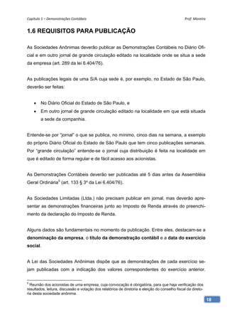 Capítulo 1 – Demonstrações Contábeis                                                            Prof. Moreira 


1.6 REQUISITOS PARA PUBLICAÇÃO

As Sociedades Anônimas deverão publicar as Demonstrações Contábeis no Diário Ofi-
cial e em outro jornal de grande circulação editado na localidade onde se situa a sede
da empresa (art. 289 da lei 6.404/76).


As publicações legais de uma S/A cuja sede é, por exemplo, no Estado de São Paulo,
deverão ser feitas:


       No Diário Oficial do Estado de São Paulo, e
       Em outro jornal de grande circulação editado na localidade em que está situada
        a sede da companhia.


Entende-se por “jornal” o que se publica, no mínimo, cinco dias na semana, a exemplo
do próprio Diário Oficial do Estado de São Paulo que tem cinco publicações semanais.
Por “grande circulação” entende-se o jornal cuja distribuição é feita na localidade em
que é editado de forma regular e de fácil acesso aos acionistas.


As Demonstrações Contábeis deverão ser publicadas até 5 dias antes da Assembléia
Geral Ordinária5 (art. 133 § 3º da Lei 6.404/76).


As Sociedades Limitadas (Ltda.) não precisam publicar em jornal, mas deverão apre-
sentar as demonstrações financeiras junto ao Imposto de Renda através do preenchi-
mento da declaração do Imposto de Renda.


Alguns dados são fundamentais no momento da publicação. Entre eles, destacam-se a
denominação da empresa, o título da demonstração contábil e a data do exercício
social.


A Lei das Sociedades Anônimas dispõe que as demonstrações de cada exercício se-
jam publicadas com a indicação dos valores correspondentes do exercício anterior.

5
  Reunião dos acionistas de uma empresa, cuja convocação é obrigatória, para que haja verificação dos
resultados, leitura, discussão e votação dos relatórios de diretoria e eleição do conselho fiscal da direto-
ria desta sociedade anônima.
                                                                                                               18
 