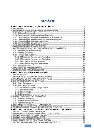 SUMÁRIO 

CAPÍTULO 1 DEMONSTRAÇÕES CONTÁBEIS ........................................................ 5 
1.1 CONCEITO................................................................................................................ 5 
1.2 DEMONSTRAÇÕES CONTÁBEIS OBRIGATÓRIAS ................................................ 5 
  1.2.1 Balanço Patrimonial ............................................................................................ 7 
  1.2.2 Demonstração do Resultado do Exercício .......................................................... 7 
  1.2.3 Demonstração dos Lucros ou Prejuízos Acumulados ......................................... 7 
  1.2.4 Demonstração das Mutações do Patrimônio Líquido .......................................... 7 
  1.2.5 Demonstração do Valor Adicionado .................................................................... 8 
  1.2.6 Demonstração dos Fluxos de Caixa ................................................................... 8 
1.3 SOCIEDADES DE GRANDE PORTE........................................................................ 9 
1.4 COMPLEMENTAÇÃO ÀS DEMONSTRAÇÕES CONTÁBEIS .................................. 9 
  1.4.1 Relatório da Administração ................................................................................. 9 
  1.4.2 Notas Explicativas ............................................................................................. 11 
  1.4.3 Parecer dos Auditores....................................................................................... 11 
     1.4.3.1 Modelo de Parecer sem Ressalva .............................................................. 13 
     1.4.3.2 Modelo de Parecer com Ressalva .............................................................. 14 
     1.4.3.3 Modelo de Parecer Adverso ....................................................................... 15 
     1.4.3.4 Modelo de Negativa de Parecer ................................................................. 16 
  1.4.4 Balanço Social .................................................................................................. 17 
1.5 PERÍODO DE APRESENTAÇÃO ............................................................................ 17 
1.6 REQUISITOS PARA PUBLICAÇÃO ........................................................................ 18 
CAPÍTULO 2 BALANÇO PATRIMONIAL ................................................................ 20 
2.1 INTRODUÇÃO ........................................................................................................ 20 
2.2 ORIGENS E APLICAÇÕES DE RECURSOS.......................................................... 21 
2.3 CONCEITO DE CURTO E LONGO PRAZOS ......................................................... 21 
2.4 GRUPOS DE CONTAS DO ATIVO ......................................................................... 22 
  2.4.1 Ativo Circulante ................................................................................................. 23 
  2.4.2 Ativo Não-Circulante ......................................................................................... 23 
     2.4.2.1 Ativo Realizável a Longo Prazo .................................................................. 24 
     2.4.2.2 Investimentos ............................................................................................. 24 
     2.4.2.3 Imobilizado ................................................................................................. 24 
     2.4.2.4 Intangível .................................................................................................... 24 
2.5 GRUPOS DE CONTAS DO PASSIVO .................................................................... 25 
  2.5.1 Passivo Circulante ............................................................................................ 25 
  2.5.2 Passivo Não-Circulante..................................................................................... 25 
  2.5.3 Patrimônio Líquido ............................................................................................ 25 
2.6 BALANÇO PATRIMONIAL – UM RESUMO ............................................................ 26 
2.7 ESTRUTURA DO BALANÇO PATRIMONIAL (VIGENTE) ...................................... 26 
CAPÍTULO 3 DEMONSTRAÇÃO DO RESULTADO DO EXERCÍCIO .................... 27 
3.1 EFEITO DO LUCRO NO BALANÇO ....................................................................... 27 
3.2 DEMONSTRAÇÃO DO RESULTADO DO EXERCÍCIO .......................................... 29 
3.3 COMO APURAR A RECEITA LÍQUIDA .................................................................. 29 
3.4 COMO APURAR O LUCRO BRUTO ....................................................................... 30 
3.5 DIFERENÇA ENTRE DESPESA E CUSTO ............................................................ 31 
3.6 COMO APURAR O RESULTADO ANTES DO IR E CS .......................................... 32 
                                                                                                                                   1
 