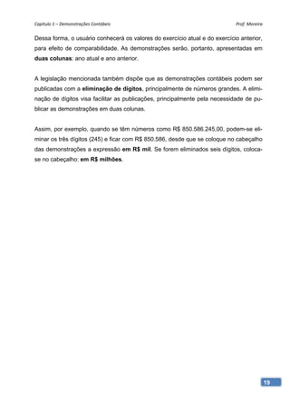 Capítulo 1 – Demonstrações Contábeis                                        Prof. Moreira 

Dessa forma, o usuário conhecerá os valores do exercício atual e do exercício anterior,
para efeito de comparabilidade. As demonstrações serão, portanto, apresentadas em
duas colunas: ano atual e ano anterior.


A legislação mencionada também dispõe que as demonstrações contábeis podem ser
publicadas com a eliminação de dígitos, principalmente de números grandes. A elimi-
nação de dígitos visa facilitar as publicações, principalmente pela necessidade de pu-
blicar as demonstrações em duas colunas.


Assim, por exemplo, quando se têm números como R$ 850.586.245,00, podem-se eli-
minar os três dígitos (245) e ficar com R$ 850.586, desde que se coloque no cabeçalho
das demonstrações a expressão em R$ mil. Se forem eliminados seis dígitos, coloca-
se no cabeçalho: em R$ milhões.




                                                                                          19
 