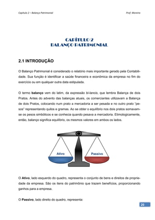 Capítulo 2 – Balanço Patrimonial                                            Prof. Moreira 




                                   CAPÍTULO 2
                              BALANÇO PATRIMONIAL


2.1 INTRODUÇÃO

O Balanço Patrimonial é considerado o relatório mais importante gerado pela Contabili-
dade. Sua função é identificar a saúde financeira e econômica da empresa no fim do
exercício ou em qualquer outra data estipulada.


O termo balanço vem do latim, da expressão bi-lancis, que lembra Balança de dois
Pratos. Antes do advento das balanças atuais, os comerciantes utilizavam a Balança
de dois Pratos, colocando num prato a mercadoria a ser pesada e no outro prato “pe-
sos” representando quilos e gramas. Ao se obter o equilíbrio nos dois pratos somavam-
se os pesos simbólicos e se conhecia quando pesava a mercadoria. Etimologicamente,
então, balanço significa equilíbrio, os mesmos valores em ambos os lados.




                                    Ativo          Passivo




O Ativo, lado esquerdo do quadro, representa o conjunto de bens e direitos de proprie-
dade da empresa. São os itens do patrimônio que trazem benefícios, proporcionando
ganhos para a empresa.


O Passivo, lado direito do quadro, representa:
                                                                                         20
 