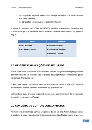Capítulo 2 – Balanço Patrimonial                                              Prof. Moreira 




             As obrigações exigíveis da empresa, ou seja, as dívidas que serão reclama-
              das pelos credores;
             As obrigações não exigíveis, ou patrimônio líquido.


A legislação brasileira (art. 178 da lei 6.404/76) estabelece dois grupos de contas para
o Ativo e três grupos de contas para o Passivo, conforme demonstrado no quadro a
seguir:


                             Ativo                          Passivo

              Ativo Circulante                  Passivo Circulante

              Ativo Não-Circulante              Passivo Não-Circulante

                                                Patrimônio Líquido




2.2 ORIGENS E APLICAÇÕES DE RECURSOS

Todos os recursos que entram numa empresa passam obrigatoriamente pelo passivo e
patrimônio líquido. Os recursos são originados dos proprietários, fornecedores, gover-
no, bancos, financeiras etc.


O Ativo, por sua vez, representa todas as aplicações de recursos: aplicação no caixa,
em estoques, imóveis, veículos, máquinas e equipamentos etc.


Vale destacar que a empresa só poderá aplicar aquilo que tem origem, daí a explicação
do equilíbrio entre Ativo e Passivo.



2.3 CONCEITO DE CURTO E LONGO PRAZOS

Normalmente, Curto Prazo significa um período de até um ano. Assim, todas as contas
a receber e a pagar nos próximos 365 dias devem ser classificadas a curto prazo. Lon-


                                                                                           21
 