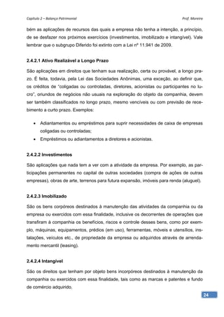 Capítulo 2 – Balanço Patrimonial                                            Prof. Moreira 

bém as aplicações de recursos das quais a empresa não tenha a intenção, a princípio,
de se desfazer nos próximos exercícios (investimentos, imobilizado e intangível). Vale
lembrar que o subgrupo Diferido foi extinto com a Lei nº 11.941 de 2009.


2.4.2.1 Ativo Realizável a Longo Prazo

São aplicações em direitos que tenham sua realização, certa ou provável, a longo pra-
zo. É feita, todavia, pela Lei das Sociedades Anônimas, uma exceção, ao definir que,
os créditos de “coligadas ou controladas, diretores, acionistas ou participantes no lu-
cro”, oriundos de negócios não usuais na exploração do objeto da companhia, devem
ser também classificados no longo prazo, mesmo vencíveis ou com previsão de rece-
bimento a curto prazo. Exemplos:

       Adiantamentos ou empréstimos para suprir necessidades de caixa de empresas
        coligadas ou controladas;
       Empréstimos ou adiantamentos a diretores e acionistas.


2.4.2.2 Investimentos

São aplicações que nada tem a ver com a atividade da empresa. Por exemplo, as par-
ticipações permanentes no capital de outras sociedades (compra de ações de outras
empresas), obras de arte, terrenos para futura expansão, imóveis para renda (aluguel).


2.4.2.3 Imobilizado

São os bens corpóreos destinados à manutenção das atividades da companhia ou da
empresa ou exercidos com essa finalidade, inclusive os decorrentes de operações que
transfiram à companhia os benefícios, riscos e controle desses bens, como por exem-
plo, máquinas, equipamentos, prédios (em uso), ferramentas, móveis e utensílios, ins-
talações, veículos etc., de propriedade da empresa ou adquiridos através de arrenda-
mento mercantil (leasing).


2.4.2.4 Intangível

São os direitos que tenham por objeto bens incorpóreos destinados à manutenção da
companhia ou exercidos com essa finalidade, tais como as marcas e patentes e fundo
de comércio adquirido.
                                                                                          24
 