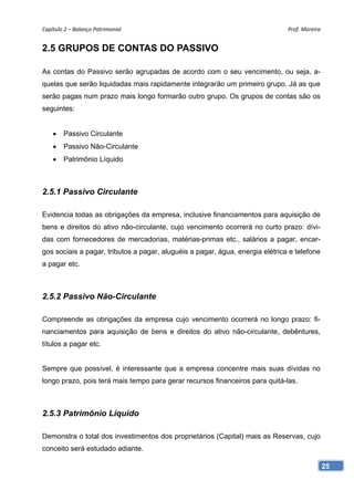 Capítulo 2 – Balanço Patrimonial                                               Prof. Moreira 


2.5 GRUPOS DE CONTAS DO PASSIVO

As contas do Passivo serão agrupadas de acordo com o seu vencimento, ou seja, a-
quelas que serão liquidadas mais rapidamente integrarão um primeiro grupo. Já as que
serão pagas num prazo mais longo formarão outro grupo. Os grupos de contas são os
seguintes:


       Passivo Circulante
       Passivo Não-Circulante
       Patrimônio Líquido



2.5.1 Passivo Circulante

Evidencia todas as obrigações da empresa, inclusive financiamentos para aquisição de
bens e direitos do ativo não-circulante, cujo vencimento ocorrerá no curto prazo: dívi-
das com fornecedores de mercadorias, matérias-primas etc., salários a pagar, encar-
gos sociais a pagar, tributos a pagar, aluguéis a pagar, água, energia elétrica e telefone
a pagar etc.



2.5.2 Passivo Não-Circulante

Compreende as obrigações da empresa cujo vencimento ocorrerá no longo prazo: fi-
nanciamentos para aquisição de bens e direitos do ativo não-circulante, debêntures,
títulos a pagar etc.


Sempre que possível, é interessante que a empresa concentre mais suas dívidas no
longo prazo, pois terá mais tempo para gerar recursos financeiros para quitá-las.



2.5.3 Patrimônio Líquido

Demonstra o total dos investimentos dos proprietários (Capital) mais as Reservas, cujo
conceito será estudado adiante.

                                                                                             25
 