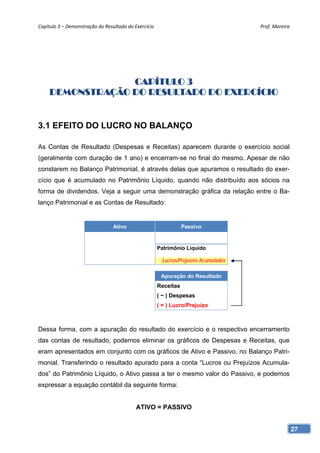 Capítulo 3 – Demonstração do Resultado do Exercício                                   Prof. Moreira 




                  CAPÍTULO 3
     DEMONSTRAÇÃO DO RESULTADO DO EXERCÍCIO


3.1 EFEITO DO LUCRO NO BALANÇO

As Contas de Resultado (Despesas e Receitas) aparecem durante o exercício social
(geralmente com duração de 1 ano) e encerram-se no final do mesmo. Apesar de não
constarem no Balanço Patrimonial, é através delas que apuramos o resultado do exer-
cício que é acumulado no Patrimônio Líquido, quando não distribuído aos sócios na
forma de dividendos. Veja a seguir uma demonstração gráfica da relação entre o Ba-
lanço Patrimonial e as Contas de Resultado:


                                 Ativo                            Passivo


                                                       Patrimônio Líquido

                                                        Lucros/Prejuízos Acumulados

                                                        Apuração do Resultado
                                                       Receitas
                                                       ( − ) Despesas
                                                       ( = ) Lucro/Prejuízo



Dessa forma, com a apuração do resultado do exercício e o respectivo encerramento
das contas de resultado, podemos eliminar os gráficos de Despesas e Receitas, que
eram apresentados em conjunto com os gráficos de Ativo e Passivo, no Balanço Patri-
monial. Transferindo o resultado apurado para a conta “Lucros ou Prejuízos Acumula-
dos” do Patrimônio Líquido, o Ativo passa a ter o mesmo valor do Passivo, e podemos
expressar a equação contábil da seguinte forma:


                                           ATIVO = PASSIVO


                                                                                                   27
 