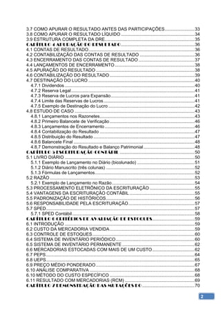 3.7 COMO APURAR O RESULTADO ANTES DAS PARTICIPAÇÕES ........................ 33 
3.8 COMO APURAR O RESULTADO LÍQUIDO ........................................................... 34 
3.9 ESTRUTURA COMPLETA DA DRE........................................................................ 35 
CAPÍTULO 4 APURAÇÃO DO RESULTADO ........................................................... 36 
4.1 CONTAS DE RESULTADO ..................................................................................... 36 
4.2 CONTABILIZAÇÃO DAS CONTAS DE RESULTADO ............................................ 36 
4.3 ENCERRAMENTO DAS CONTAS DE RESULTADO ............................................. 37 
4.4 LANÇAMENTOS DE ENCERRAMENTO ................................................................ 38 
4.5 APURAÇÃO DO RESULTADO ............................................................................... 38 
4.6 CONTABILIZAÇÃO DO RESULTADO .................................................................... 39 
4.7 DESTINAÇÃO DO LUCRO ..................................................................................... 40 
  4.7.1 Dividendos ........................................................................................................ 40 
  4.7.2 Reserva Legal ................................................................................................... 41 
  4.7.3 Reserva de Lucros para Expansão ................................................................... 41 
  4.7.4 Limite das Reservas de Lucros ......................................................................... 41 
  4.7.5 Exemplo de Destinação do Lucro ..................................................................... 42 
4.8 ESTUDO DE CASO ................................................................................................ 43 
  4.8.1 Lançamentos nos Razonetes ............................................................................ 43 
  4.8.2 Primeiro Balancete de Verificação .................................................................... 46 
  4.8.3 Lançamentos de Encerramento ........................................................................ 46 
  4.8.4 Contabilização do Resultado ............................................................................ 47 
  4.8.5 Distribuição do Resultado ................................................................................. 47 
  4.8.6 Balancete Final ................................................................................................. 48 
  4.8.7 Demonstração do Resultado e Balanço Patrimonial ......................................... 48 
CAPÍTULO 5 ESCRITURAÇÃO CONTÁBIL ............................................................ 50 
5.1 LIVRO DIÁRIO ........................................................................................................ 50 
  5.1.1 Exemplo de Lançamento no Diário (bicolunado) .............................................. 51 
  5.1.2 Diário Manuscrito (três colunas) ....................................................................... 52 
  5.1.3 Fórmulas de Lançamentos ................................................................................ 52 
5.2 RAZÃO .................................................................................................................... 53 
  5.2.1 Exemplo de Lançamento no Razão .................................................................. 54 
5.3 PROCESSAMENTO ELETRÔNICO DA ESCRITURAÇÃO .................................... 55 
5.4 VANTAGENS DA ESCRITURAÇÃO CONTÁBIL .................................................... 55 
5.5 PADRONIZAÇÃO DE HISTÓRICOS ....................................................................... 56 
5.6 RESPONSABILIDADE PELA ESCRITURAÇÃO ..................................................... 57 
5.7 SPED ....................................................................................................................... 57 
  5.7.1 SPED Contábil .................................................................................................. 58 
CAPÍTULO 6 CRITÉRIOS DE AVALIAÇÃO DE ESTOQUES.................................. 59 
6.1 INTRODUÇÃO ........................................................................................................ 59 
6.2 CUSTO DA MERCADORIA VENDIDA .................................................................... 59 
6.3 CONTROLE DE ESTOQUES .................................................................................. 60 
6.4 SISTEMA DE INVENTÁRIO PERIÓDICO ............................................................... 60 
6.5 SISTEMA DE INVENTÁRIO PERMANENTE .......................................................... 62 
6.6 MERCADORIAS ESTOCADAS COM MAIS DE UM CUSTO .................................. 62 
6.7 PEPS ....................................................................................................................... 64 
6.8 UEPS ....................................................................................................................... 65 
6.9 PREÇO MÉDIO PONDERADO ............................................................................... 67 
6.10 ANÁLISE COMPARATIVA .................................................................................... 68 
6.10 MÉTODO DO CUSTO ESPECÍFICO .................................................................... 68 
6.11 RESULTADO COM MERCADORIAS (RCM) ........................................................ 69 
CAPÍTULO 7 DEMONSTRAÇÃO DAS MUTAÇÕES DO .......................................... 70 

                                                                                                                                       2
 