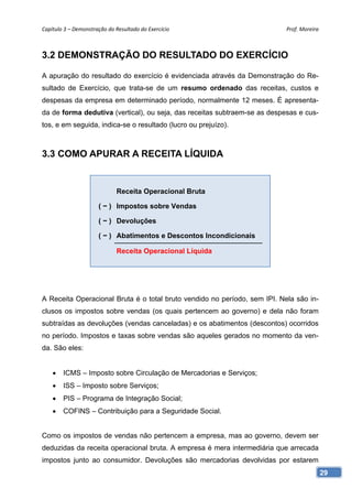 Capítulo 3 – Demonstração do Resultado do Exercício                        Prof. Moreira 



3.2 DEMONSTRAÇÃO DO RESULTADO DO EXERCÍCIO

A apuração do resultado do exercício é evidenciada através da Demonstração do Re-
sultado de Exercício, que trata-se de um resumo ordenado das receitas, custos e
despesas da empresa em determinado período, normalmente 12 meses. É apresenta-
da de forma dedutiva (vertical), ou seja, das receitas subtraem-se as despesas e cus-
tos, e em seguida, indica-se o resultado (lucro ou prejuízo).



3.3 COMO APURAR A RECEITA LÍQUIDA


                              Receita Operacional Bruta

                      ( − ) Impostos sobre Vendas

                      ( − ) Devoluções

                      ( − ) Abatimentos e Descontos Incondicionais

                              Receita Operacional Líquida




A Receita Operacional Bruta é o total bruto vendido no período, sem IPI. Nela são in-
clusos os impostos sobre vendas (os quais pertencem ao governo) e dela não foram
subtraídas as devoluções (vendas canceladas) e os abatimentos (descontos) ocorridos
no período. Impostos e taxas sobre vendas são aqueles gerados no momento da ven-
da. São eles:


       ICMS – Imposto sobre Circulação de Mercadorias e Serviços;
       ISS – Imposto sobre Serviços;
       PIS – Programa de Integração Social;
       COFINS – Contribuição para a Seguridade Social.


Como os impostos de vendas não pertencem a empresa, mas ao governo, devem ser
deduzidas da receita operacional bruta. A empresa é mera intermediária que arrecada
impostos junto ao consumidor. Devoluções são mercadorias devolvidas por estarem
                                                                                        29
 
