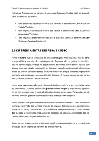 Capítulo 3 – Demonstração do Resultado do Exercício                          Prof. Moreira 

nistrativas, financeiras e de vendas. A expressão Custo das Vendas pode ser especifi-
cada por setor na economia:


       Para empresas industriais o custo das vendas é denominado CPV (Custo do
        Produto Vendido).
       Para empresas comerciais o custo das vendas é denominado CMV (Custo das
        Mercadorias Vendidas).
       Para empresas prestadoras de serviços o custo das vendas é denominado CSP
        (Custo dos Serviços Prestados).



3.5 DIFERENÇA ENTRE DESPESA E CUSTO

Numa indústria custo é todo gasto da fábrica (produção): matéria-prima, mão-de-obra,
energia elétrica, manutenção, embalagem etc. Despesa são os gastos do escritório,
seja na administração, ou seja, no departamento de vendas. Assim sendo, o gasto com
aluguel pode ser tratado como custo ou despesa: tratando-se de aluguel referente ao
prédio da fábrica, será considerado custo; tratando-se de aluguel referente ao prédio do
escritório (administração), será considerado despesa. O mesmo raciocínio vale para o
IPTU, salários, materiais, depreciação etc.


Numa empresa comercial o gasto de aquisição da mercadoria a ser revendida é trata-
do como custo. Já numa empresa de prestação de serviços a mão-de-obra aplicada
no serviço prestado mais o material utilizado é tratado como custo. Para ambas as ati-
vidades, todos os gastos na administração são tratados como despesa.


Numa empresa que presta serviços de limpeza consideram-se como custo: salários da
faxineira, supervisão dos serviços, material de limpeza, depreciação dos equipamentos
utilizados no serviço prestado etc. Já num hospital, computam-se como custo: salários
dos médicos e enfermeiros, medicamentos aplicados ao paciente, alimentação dos pa-
cientes, lavanderia, aluguel do hospital etc.


Assim sendo, embora custos e despesas significam redução do lucro, a contabilidade
preocupa-se em separá-los para fins de análise da DRE.


                                                                                           31
 
