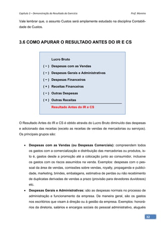 Capítulo 3 – Demonstração do Resultado do Exercício                            Prof. Moreira 

Vale lembrar que, o assunto Custos será amplamente estudado na disciplina Contabili-
dade de Custos.



3.6 COMO APURAR O RESULTADO ANTES DO IR E CS


                            Lucro Bruto

                     ( − ) Despesas com as Vendas

                     ( − ) Despesas Gerais e Administrativas

                     ( − ) Despesas Financeiras

                     ( + ) Receitas Financeiras

                     ( − ) Outras Despesas

                     ( + ) Outras Receitas

                            Resultado Antes do IR e CS



O Resultado Antes do IR e CS é obtido através do Lucro Bruto diminuído das despesas
e adicionado das receitas (exceto as receitas de vendas de mercadorias ou serviços).
Os principais grupos são:


       Despesas com as Vendas (ou Despesas Comerciais): compreendem todos
        os gastos com a comercialização e distribuição das mercadorias ou produtos, is-
        to é, gastos desde a promoção até a colocação junto ao consumidor, inclusive
        os gastos com os riscos assumidos na venda. Exemplos: despesas com o pes-
        soal da área de vendas, comissões sobre vendas, royalty, propaganda e publici-
        dade, marketing, brindes, embalagens, estimativa de perdas ou não recebimento
        de duplicatas derivadas de vendas a prazo (provisão para devedores duvidosos)
        etc.
       Despesas Gerais e Administrativas: são as despesas normais no processo de
        administração e funcionamento da empresa. De maneira geral, são os gastos
        nos escritórios que visam à direção ou à gestão da empresa. Exemplos: honorá-
        rios da diretoria, salários e encargos sociais do pessoal administrativo, aluguéis

                                                                                             32
 