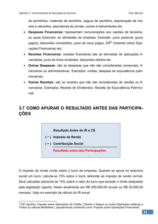 Capítulo 3 – Demonstração do Resultado do Exercício                                    Prof. Moreira 

        de escritórios, materiais de escritório, seguro de escritório, depreciação de mó-
        veis e utensílios, assinaturas de jornais, cursos e treinamentos etc.
       Despesas Financeiras: representam remunerações aos capitais de terceiros,
        os quais financiam as atividades da empresa. Exemplo: juros passivos (juros
        pagos), descontos concedidos, juros de mora pagos, IOF6 (Imposto sobre Ope-
        rações Financeiras) etc.
       Receitas Financeiras: receitas financeiras são as derivadas de aplicações fi-
        nanceiras, juros de mora recebidos, descontos obtidos etc.
       Outras Despesas: são as despesas que não são consideradas comerciais, fi-
        nanceiras ou administrativas. Exemplos: multas, despesa de equivalência patri-
        monial etc.
       Outras Receitas: são as receitas que não são consideradas de vendas ou fi-
        nanceiras. Exemplos: Receita de Dividendos, Receita de Equivalência Patrimo-
        nial.



3.7 COMO APURAR O RESULTADO ANTES DAS PARTICIPA-
ÇÕES


                               Resultado Antes do IR e CS

                       ( − ) Imposto de Renda

                       ( − ) Contribuição Social

                               Resultado antes das Participações




O imposto de renda incide sobre o lucro da empresa. Quando se apura no exercício
social um lucro, calcula-se 15% sobre o lucro referente ao imposto de renda normal.
Será calculado adicional de 10% sobre o valor do lucro que exceder o limite estipulado
pela legislação vigente, fixado atualmente em R$ 240.000,00 anuais ou R$ 20.000,00
mensais. Veja um exemplo de cálculo do IR anual:


6
 IOF significa “Imposto sobre Operações de Crédito, Câmbio e Seguro ou sobre Operações relativas a
Títulos ou Valores Mobiliários”, popularmente conhecido como “Imposto sobre Operações Financeiras”.
                                                                                                      33
 
