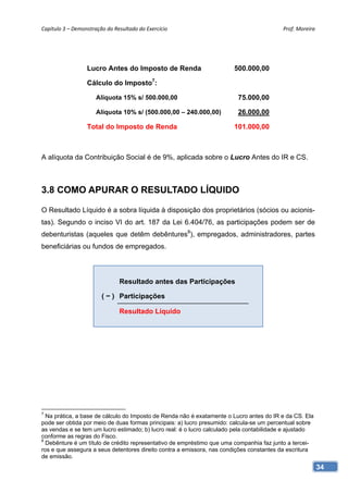 Capítulo 3 – Demonstração do Resultado do Exercício                                       Prof. Moreira 




                  Lucro Antes do Imposto de Renda                       500.000,00

                  Cálculo do Imposto7:

                      Alíquota 15% s/ 500.000,00                         75.000,00

                      Alíquota 10% s/ (500.000,00 – 240.000,00)          26.000,00

                  Total do Imposto de Renda                             101.000,00



A alíquota da Contribuição Social é de 9%, aplicada sobre o Lucro Antes do IR e CS.



3.8 COMO APURAR O RESULTADO LÍQUIDO

O Resultado Líquido é a sobra líquida à disposição dos proprietários (sócios ou acionis-
tas). Segundo o inciso VI do art. 187 da Lei 6.404/76, as participações podem ser de
debenturistas (aqueles que detêm debêntures8), empregados, administradores, partes
beneficiárias ou fundos de empregados.




                               Resultado antes das Participações

                        ( − ) Participações

                               Resultado Líquido




7
  Na prática, a base de cálculo do Imposto de Renda não é exatamente o Lucro antes do IR e da CS. Ela
pode ser obtida por meio de duas formas principais: a) lucro presumido: calcula-se um percentual sobre
as vendas e se tem um lucro estimado; b) lucro real: é o lucro calculado pela contabilidade e ajustado
conforme as regras do Fisco.
8
  Debênture é um título de crédito representativo de empréstimo que uma companhia faz junto a tercei-
ros e que assegura a seus detentores direito contra a emissora, nas condições constantes da escritura
de emissão.
                                                                                                         34
 