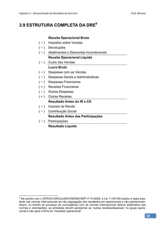 Capítulo 3 – Demonstração do Resultado do Exercício                                     Prof. Moreira 



3.9 ESTRUTURA COMPLETA DA DRE9

                         Receita Operacional Bruta
                 (−)     Impostos sobre Vendas
                 (−)     Devoluções
                 (−)     Abatimentos e Descontos Incondicionais
                         Receita Operacional Líquida
                 (−)     Custo das Vendas
                         Lucro Bruto
                 (−)     Despesas com as Vendas
                 (−)     Despesas Gerais e Administrativas
                 (−)     Despesas Financeiras
                 (+)     Receitas Financeiras
                 (−)     Outras Despesas
                 (+)     Outras Receitas
                         Resultado Antes do IR e CS
                 (−)     Imposto de Renda
                 (−)     Contribuição Social
                         Resultado Antes das Participações
                 (−)     Participações
                         Resultado Líquido




9
  De acordo com o OFÍCIO-CIRCULAR/CVM/SNC/SEP nº 01/2009, a Lei 11.941/09 acatou a regra exis-
tente nas normas internacionais da não segregação dos resultados em operacionais e não-operacionais.
Assim, no âmbito do processo de convergência com as normas internacionais (leitura sistemática das
normas e orientações), as entidades devem apresentar as “outras receitas/despesas” no grupo opera-
cional e não após a linha do “resultado operacional”.
                                                                                                       35
 
