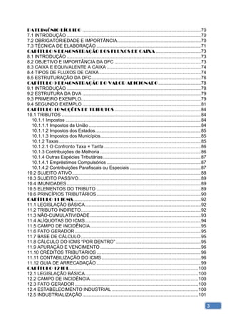PATRIMÔNIO LÍQUIDO ............................................................................................ 70 
7.1 INTRODUÇÃO ........................................................................................................ 70 
7.2 OBRIGATORIEDADE E IMPORTÂNCIA................................................................. 70 
7.3 TÉCNICA DE ELABORAÇÃO ................................................................................. 71 
CAPÍTULO 8 DEMONSTRAÇÃO DOS FLUXOS DE CAIXA ................................... 73 
8.1 INTRODUÇÃO ........................................................................................................ 73 
8.2 OBJETIVO E IMPORTÂNCIA DA DFC ................................................................... 73 
8.3 CAIXA E EQUIVALENTE A CAIXA ......................................................................... 74 
8.4 TIPOS DE FLUXOS DE CAIXA ............................................................................... 74 
8.5 ESTRUTURAÇÃO DA DFC..................................................................................... 76 
CAPÍTULO 9 DEMONSTRAÇÃO DO VALOR ADICIONADO ................................. 78 
9.1 INTRODUÇÃO ........................................................................................................ 78 
9.2 ESTRUTURA DA DVA ............................................................................................ 79 
9.3 PRIMEIRO EXEMPLO............................................................................................. 79 
9.4 SEGUNDO EXEMPLO ............................................................................................ 81 
CAPÍTULO 10 NOÇÕES DE TRIBUTOS ................................................................... 84 
10.1 TRIBUTOS ............................................................................................................ 84 
  10.1.1 Impostos ......................................................................................................... 84 
  10.1.1.1 Impostos da União ....................................................................................... 84 
  10.1.1.2 Impostos dos Estados .................................................................................. 85 
  10.1.1.3 Impostos dos Municípios .............................................................................. 85 
  10.1.2 Taxas .............................................................................................................. 85 
  10.1.2.1 O Confronto Taxa × Tarifa ........................................................................... 86 
  10.1.3 Contribuições de Melhoria .............................................................................. 86 
  10.1.4 Outras Espécies Tributárias ............................................................................ 87 
  10.1.4.1 Empréstimos Compulsórios ......................................................................... 87 
  10.1.4.2 Contribuições Parafiscais ou Especiais ....................................................... 87 
10.2 SUJEITO ATIVO .................................................................................................... 88 
10.3 SUJEITO PASSIVO ............................................................................................... 89 
10.4 IMUNIDADES ........................................................................................................ 89 
10.5 ELEMENTOS DO TRIBUTO ................................................................................. 89 
10.6 PRINCÍPIOS TRIBUTÁRIOS ................................................................................. 90 
CAPÍTULO 11 ICMS ................................................................................................... 92 
11.1 LEGISLAÇÃO BÁSICA .......................................................................................... 92 
11.2 TRIBUTO INDIRETO ............................................................................................. 92 
11.3 NÃO-CUMULATIVIDADE ...................................................................................... 93 
11.4 ALÍQUOTAS DO ICMS .......................................................................................... 94 
11.5 CAMPO DE INCIDÊNCIA ...................................................................................... 95 
11.6 FATO GERADOR .................................................................................................. 95 
11.7 BASE DE CÁLCULO ............................................................................................. 95 
11.8 CÁLCULO DO ICMS “POR DENTRO” .................................................................. 95 
11.9 APURAÇÃO E VENCIMENTO .............................................................................. 96 
11.10 CRÉDITOS TRIBUTÁRIOS ................................................................................. 96 
11.11 CONTABILIZAÇÃO DO ICMS ............................................................................. 96 
11.12 GUIA DE ARRECADAÇÃO ................................................................................. 99 
CAPÍTULO 12 IPI..................................................................................................... 100 
12.1 LEGISLAÇÃO BÁSICA ........................................................................................ 100 
12.2 CAMPO DE INCIDÊNCIA .................................................................................... 100 
12.3 FATO GERADOR ................................................................................................ 100 
12.4 ESTABELECIMENTO INDUSTRIAL ................................................................... 100 
12.5 INDUSTRIALIZAÇÃO .......................................................................................... 101 

                                                                                                                                    3
 