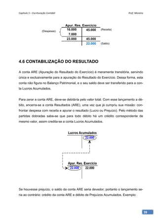 Capítulo 5 – Escrituração Contábil                                          Prof. Moreira 



                                      Apur. Res. Exercício
                      (Despesas)
                                       16.000      45.000    (Receita)
                                        7.000
                                       23.000      45.000
                                                   22.000    (Saldo)




4.6 CONTABILIZAÇÃO DO RESULTADO

A conta ARE (Apuração do Resultado do Exercício) é meramente transitória, servindo
única e exclusivamente para a apuração do Resultado do Exercício. Dessa forma, esta
conta não figura no Balanço Patrimonial, e o seu saldo deve ser transferido para a con-
ta Lucros Acumulados.


Para zerar a conta ARE, deve-se debitá-la pelo valor total. Com esse lançamento a dé-
bito, encerra-se a conta Resultados (ARE), uma vez que já cumpriu sua missão: con-
frontar despesa com receita e apurar o resultado (Lucro ou Prejuízo). Pelo método das
partidas dobradas sabe-se que para todo débito há um crédito correspondente de
mesmo valor, assim credita-se a conta Lucros Acumulados.




Se houvesse prejuízo, o saldo da conta ARE seria devedor; portanto o lançamento se-
ria ao contrário: crédito da conta ARE e débito de Prejuízos Acumulados. Exemplo:




                                                                                          39
 