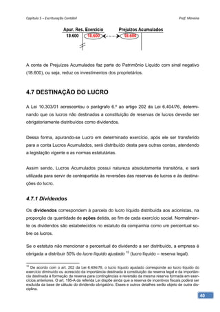 Capítulo 5 – Escrituração Contábil                                                            Prof. Moreira 




A conta de Prejuízos Acumulados faz parte do Patrimônio Líquido com sinal negativo
(18.600), ou seja, reduz os investimentos dos proprietários.



4.7 DESTINAÇÃO DO LUCRO

A Lei 10.303/01 acrescentou o parágrafo 6.º ao artigo 202 da Lei 6.404/76, determi-
nando que os lucros não destinados a constituição de reservas de lucros deverão ser
obrigatoriamente distribuídos como dividendos.


Dessa forma, apurando-se Lucro em determinado exercício, após ele ser transferido
para a conta Lucros Acumulados, será distribuído desta para outras contas, atendendo
a legislação vigente e as normas estatutárias.


Assim sendo, Lucros Acumulados possui natureza absolutamente transitória, e será
utilizada para servir de contrapartida às reversões das reservas de lucros e às destina-
ções do lucro.


4.7.1 Dividendos

Os dividendos correspondem à parcela do lucro líquido distribuída aos acionistas, na
proporção da quantidade de ações detida, ao fim de cada exercício social. Normalmen-
te os dividendos são estabelecidos no estatuto da companhia como um percentual so-
bre os lucros.

Se o estatuto não mencionar o percentual do dividendo a ser distribuído, a empresa é
obrigada a distribuir 50% do lucro líquido ajustado 10 (lucro líquido – reserva legal).

10
   De acordo com o art. 202 da Lei 6.404/76, o lucro líquido ajustado corresponde ao lucro líquido do
exercício diminuído ou acrescido da importância destinada à constituição da reserva legal e da importân-
cia destinada à formação da reserva para contingências e reversão da mesma reserva formada em exer-
cícios anteriores. O art. 195-A da referida Lei dispõe ainda que a reserva de incentivos fiscais poderá ser
excluída da base de cálculo do dividendo obrigatório. Esses e outros detalhes serão objeto de outra dis-
ciplina.
                                                                                                              40
 