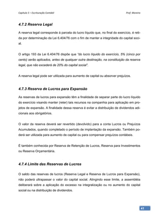 Capítulo 5 – Escrituração Contábil                                             Prof. Moreira 



4.7.2 Reserva Legal

A reserva legal corresponde à parcela do lucro líquido que, no final do exercício, é reti-
da por determinação da Lei 6.404/76 com o fim de manter a integridade do capital soci-
al.


O artigo 193 da Lei 6.404/76 dispõe que “do lucro líquido do exercício, 5% (cinco por
cento) serão aplicados, antes de qualquer outra destinação, na constituição da reserva
legal, que não excederá de 20% do capital social”.


A reserva legal pode ser utilizada para aumento de capital ou absorver prejuízos.



4.7.3 Reserva de Lucros para Expansão

As reservas de lucros para expansão têm a finalidade de separar parte do lucro líquido
do exercício visando manter (reter) tais recursos na companhia para aplicação em pro-
jetos de expansão. A finalidade dessa reserva é evitar a distribuição de dividendos adi-
cionais aos obrigatórios.


O valor da reserva deverá ser revertido (devolvido) para a conta Lucros ou Prejuízos
Acumulados, quando completado o período de implantação da expansão. Também po-
derá ser utilizada para aumento de capital ou para compensar prejuízos contábeis.


É também conhecida por Reserva de Retenção de Lucros, Reserva para Investimentos
ou Reserva Orçamentária.



4.7.4 Limite das Reservas de Lucros

O saldo das reservas de lucros (Reserva Legal e Reserva de Lucros para Expansão),
não poderá ultrapassar o valor do capital social. Atingindo esse limite, a assembléia
deliberará sobre a aplicação do excesso na integralização ou no aumento do capital
social ou na distribuição de dividendos.




                                                                                             41
 