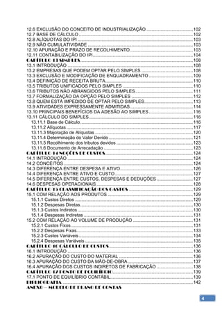 12.6 EXCLUSÃO DO CONCEITO DE INDUSTRIALIZAÇÃO ..................................... 102 
12.7 BASE DE CÁLCULO ........................................................................................... 102 
12.8 ALÍQUOTAS DO IPI ............................................................................................ 103 
12.9 NÃO CUMULATIVIDADE .................................................................................... 103 
12.10 APURAÇÃO E PRAZO DE RECOLHIMENTO .................................................. 103 
12.11 CONTABILIZAÇÃO DO IPI ................................................................................ 104 
CAPÍTULO 13 SIMPLES .......................................................................................... 108 
13.1 INTRODUÇÃO .................................................................................................... 108 
13.2 EMPRESAS QUE PODEM OPTAR PELO SIMPLES ......................................... 108 
13.3 EXCLUSÃO E MODIFICAÇÃO DE ENQUADRAMENTO ................................... 109 
13.4 DEFINIÇÃO DE RECEITA BRUTA...................................................................... 110 
13.5 TRIBUTOS UNIFICADOS PELO SIMPLES ........................................................ 110 
13.6 TRIBUTOS NÃO ABRANGIDOS PELO SIMPLES .............................................. 111 
13.7 FORMALIZAÇÃO DA OPÇÃO PELO SIMPLES ................................................. 112 
13.8 QUEM ESTÁ IMPEDIDO DE OPTAR PELO SIMPLES....................................... 113 
13.9 ATIVIDADES EXPRESSAMENTE ADMITIDAS .................................................. 114 
13.10 PRINCIPAIS BENEFÍCIOS DA ADESÃO AO SIMPLES ................................... 116 
13.11 CÁLCULO DO SIMPLES ................................................................................... 116 
  13.11.1 Base de Cálculo .......................................................................................... 116 
  13.11.2 Alíquotas ..................................................................................................... 117 
  13.11.3 Majoração de Alíquotas .............................................................................. 120 
  13.11.4 Determinação do Valor Devido ................................................................... 121 
  13.11.5 Recolhimento dos tributos devidos ............................................................. 123 
  13.11.6 Documento de Arrecadação ....................................................................... 123 
CAPÍTULO 14 NOÇÕES DE CUSTOS ...................................................................... 124 
14.1 INTRODUÇÃO .................................................................................................... 124 
14.2 CONCEITOS ....................................................................................................... 124 
14.3 DIFERENÇA ENTRE DESPESA E ATIVO .......................................................... 126 
14.4 DIFERENÇA ENTRE ATIVO E CUSTO .............................................................. 127 
14.5 DIFERENÇA ENTRE CUSTOS, DESPESAS E DEDUÇÕES ............................. 127 
14.6 DESPESAS OPERACIONAIS ............................................................................. 128 
CAPÍTULO 15 CLASSIFICAÇÃO DOS GASTOS ................................................... 129 
15.1 COM RELAÇÃO AOS PRODUTOS .................................................................... 129 
  15.1.1 Custos Diretos .............................................................................................. 129 
  15.1.2 Despesas Diretas .......................................................................................... 130 
  15.1.3 Custos Indiretos ............................................................................................ 130 
  15.1.4 Despesas Indiretas ....................................................................................... 131 
15.2 COM RELAÇÃO AO VOLUME DE PRODUÇÃO ................................................ 131 
  15.2.1 Custos Fixos ................................................................................................. 131 
  15.2.2 Despesas Fixas............................................................................................. 133 
  15.2.3 Custos Variáveis ........................................................................................... 134 
  15.2.4 Despesas Variáveis ...................................................................................... 135 
CAPÍTULO 16 CÁLCULO DE CUSTOS ................................................................... 136 
16.1 INTRODUÇÃO .................................................................................................... 136 
16.2 APURAÇÃO DO CUSTO DO MATERIAL ........................................................... 136 
16.3 APURAÇÃO DO CUSTO DA MÃO-DE-OBRA .................................................... 137 
16.4 APURAÇÃO DOS CUSTOS INDIRETOS DE FABRICAÇÃO ............................. 138 
CAPÍTULO 17 PONTO DE EQUILÍBRIO ................................................................ 139 
17.1 PONTO DE EQUILÍBRIO CONTÁBIL.................................................................. 139 
BIBLIOGRAFIA ........................................................................................................ 142 
ANEXO – MODELO DE PLANO DE CONTAS

                                                                                                                                 4
 