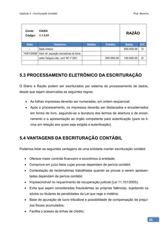 Capítulo 5 – Escrituração Contábil                                                        Prof. Moreira 




     Conta:       CAIXA
     Código:      1.1.5.01
                                                                                  RAZÃO

        Data                       Histórico               Débito   Crédito       Saldo        D/C
         -        Saldo Anterior                                                 500.000,00      D
   15/01/2008 Valor ref. aquisição mercadorias do forne-
                  cedor Calígula Ltda., conf. NF nº 2001            350.000,00   150.000,00      D




5.3 PROCESSAMENTO ELETRÔNICO DA ESCRITURAÇÃO

O Diário e Razão podem ser escriturados por sistema de processamento de dados,
desde que sejam observadas as seguintes regras:

            As folhas impressas deverão ser numeradas, em ordem seqüencial;
            Após o processamento, os impressos deverão ser destacados e encadernados
             em forma de livro, seguindo-se a lavratura dos termos de abertura e de encer-
             ramento e a apresentação ao órgão competente para autenticação (para os li-
             vros em relação aos quais seja exigida a autenticação).



5.4 VANTAGENS DA ESCRITURAÇÃO CONTÁBIL

Podemos listar as seguintes vantagens de uma entidade manter escrituração contábil:

        Oferece maior controle financeiro e econômico à entidade;
        Comprova em juízo fatos cujas provas dependam de perícia contábil;
        Contestação de reclamatórias trabalhistas quando as provas a serem apresen-
         tadas dependam de perícia contábil;
        Imprescindível no requerimento de recuperação judicial (Lei 11.101/2005);
        Evita que sejam consideradas fraudulentas as próprias falências, sujeitando os
         sócios ou titulares às penalidades da Lei que rege a matéria;
        Base de apuração de lucro tributável e possibilidade de compensação de prejuí-
         zos fiscais acumulados;
        Facilita o acesso às linhas de crédito;

                                                                                                       55
 
