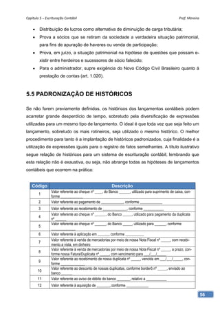 Capítulo 5 – Escrituração Contábil                                                                   Prof. Moreira 


        Distribuição de lucros como alternativa de diminuição de carga tributária;
        Prova a sócios que se retiram da sociedade a verdadeira situação patrimonial,
         para fins de apuração de haveres ou venda de participação;
        Prova, em juízo, a situação patrimonial na hipótese de questões que possam e-
         xistir entre herdeiros e sucessores de sócio falecido;
        Para o administrador, supre exigência do Novo Código Civil Brasileiro quanto á
         prestação de contas (art. 1.020).



5.5 PADRONIZAÇÃO DE HISTÓRICOS

Se não forem previamente definidos, os históricos dos lançamentos contábeis podem
acarretar grande desperdício de tempo, sobretudo pela diversificação de expressões
utilizadas para um mesmo tipo de lançamento. O ideal é que toda vez que seja feito um
lançamento, sobretudo os mais rotineiros, seja utilizado o mesmo histórico. O melhor
procedimento para tanto é a implantação de históricos padronizados, cuja finalidade é a
utilização de expressões iguais para o registro de fatos semelhantes. A título ilustrativo
segue relação de históricos para um sistema de escrituração contábil, lembrando que
esta relação não é exaustiva, ou seja, não abrange todas as hipóteses de lançamentos
contábeis que ocorrem na prática:


   Código                                               Descrição
                 Valor referente ao cheque nº ____, do Banco ______, utilizado para suprimento de caixa, con-
        1
                 forme ____________
        2        Valor referente ao pagamento de ____________, conforme ____________
        3        Valor referente ao recebimento de _____________, conforme ___________
                 Valor referente ao cheque nº ______, do Banco _____, utilizado para pagamento da duplicata
        4
                 nº ______
                 Valor referente ao cheque nº ______, do Banco _____, utilizado para ______, conforme
        5
                 _____________
        6        Valor referente à aplicação em ______, conforme __________
                 Valor referente à venda de mercadorias por meio de nossa Nota Fiscal nº _____, com recebi-
        7
                 mento a vista, em dinheiro
                 Valor referente à venda de mercadorias por meio de nossa Nota Fiscal nº _____, a prazo, con-
        8
                 forme nossa Fatura/Duplicata nº _____, com vencimento para ___/___/_____
                 Valor referente ao recebimento de nossa duplicata nº _____, vencida em ___/___/_____, con-
        9
                 forme _____________
                 Valor referente ao desconto de nossas duplicatas, conforme borderô nº _____, enviado ao
        10
                 banco ______
        11       Valor referente ao aviso de débito do banco _______, relativo a ___________
        12       Valor referente à aquisição de _______, conforme ____________

                                                                                                                  56
 