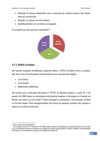 Capítulo 5 – Escrituração Contábil                                                          Prof. Moreira 


      Redução do tempo despendido com a presença de auditores fiscais nas instala-
         ções do contribuinte;
      Rapidez no acesso às informações;
      Aperfeiçoamento do combate à sonegação.

É composto por três grandes subprojetos11:




5.7.1 SPED Contábil

De maneira bastante simplificada, podemos definir o SPED Contábil como a substitui-
ção dos livros da escrituração mercantil pelos seus equivalentes digitais:

      Livro Diário
      Livro Razão
      Balancetes e Balanços


De acordo com a Instrução Normativa nº 787/07 da Receita Federal, a partir de 1º de
janeiro de 2009 todas as sociedades empresárias sujeitas à tributação do Imposto de
Renda com base no Lucro Real12 estão obrigadas a apresentar a escrituração contábil
no formato digital. Essa obrigatoriedade não atinge as pessoas jurídicas não sujeitas a
registro em juntas comerciais.




11
   NF-e: Nota Fiscal Eletrônica
12
   De acordo com o art. 14 da Lei 9.718/1998, estão sujeitas à tributação do Imposto de Renda com base
no Lucro Real as Pessoas Jurídicas que auferirem receita anual superior a R$ 40 milhões, as instituições
financeiras, as empresas de seguros, previdência privada etc.
                                                                                                           58
 