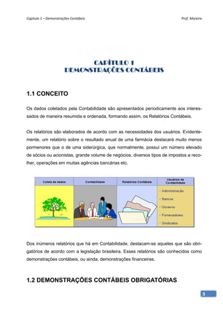 Capítulo 1 – Demonstrações Contábeis                                        Prof. Moreira 




                             CAPÍTULO 1
                       DEMONSTRAÇÕES CONTÁBEIS


1.1 CONCEITO

Os dados coletados pela Contabilidade são apresentados periodicamente aos interes-
sados de maneira resumida e ordenada, formando assim, os Relatórios Contábeis.


Os relatórios são elaborados de acordo com as necessidades dos usuários. Evidente-
mente, um relatório sobre o resultado anual de uma farmácia destacará muito menos
pormenores que o de uma siderúrgica, que normalmente, possui um número elevado
de sócios ou acionistas, grande volume de negócios, diversos tipos de impostos a reco-
lher, operações em muitas agências bancárias etc.




Dos inúmeros relatórios que há em Contabilidade, destacam-se aqueles que são obri-
gatórios de acordo com a legislação brasileira. Esses relatórios são conhecidos como
demonstrações contábeis, ou ainda, demonstrações financeiras.



1.2 DEMONSTRAÇÕES CONTÁBEIS OBRIGATÓRIAS

                                                                                         5
 
