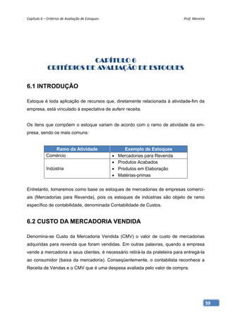 Capítulo 6 – Critérios de Avaliação de Estoques                                    Prof. Moreira 




                         CAPÍTULO 6
             CRITÉRIOS DE AVALIAÇÃO DE ESTOQUES

6.1 INTRODUÇÃO

Estoque é toda aplicação de recursos que, diretamente relacionada à atividade-fim da
empresa, está vinculado à expectativa de auferir receita.


Os itens que compõem o estoque variam de acordo com o ramo de atividade da em-
presa, sendo os mais comuns:


               Ramo da Atividade                           Exemplo de Estoques
            Comércio                                   Mercadorias para Revenda
                                                       Produtos Acabados
            Indústria                                  Produtos em Elaboração
                                                       Matérias-primas


Entretanto, tomaremos como base os estoques de mercadorias de empresas comerci-
ais (Mercadorias para Revenda), pois os estoques de indústrias são objeto de ramo
específico de contabilidade, denominada Contabilidade de Custos.


6.2 CUSTO DA MERCADORIA VENDIDA

Denomina-se Custo da Mercadoria Vendida (CMV) o valor de custo de mercadorias
adquiridas para revenda que foram vendidas. Em outras palavras, quando a empresa
vende a mercadoria a seus clientes, é necessário retirá-la da prateleira para entregá-la
ao consumidor (baixa da mercadoria). Conseqüentemente, o contabilista reconhece a
Receita de Vendas e o CMV que é uma despesa avaliada pelo valor de compra.




                                                                                                59
 