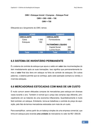 Capítulo 6 – Critérios de Avaliação de Estoques                                    Prof. Moreira 




                       CMV = Estoque Inicial + Compras – Estoque Final
                                           CMV = 300 + 600 – 150
                                                    CMV = 750


Efetuando-se o lançamento do CMV, temos:


                         ATIVO                                    PASSIVO
              CIRCULANTE                                CIRCULANTE
                 Caixa                       1.000        Fornecedores      600
                 Estoques                     150
                                                        PATRIMÔMIO LÍQUIDO
                                                          Capital Social    300
                                                          Lucros Acum.      250
                       Total                 1.150            Total        1.150



6.5 SISTEMA DE INVENTÁRIO PERMANENTE

É o sistema de controle de estoque que apura o saldo em valor das movimentações do
item imediatamente após as suas transações. Isso significa que permanentemente te-
mos o valor final dos itens em estoque na ficha de controle de estoques. Em outras
palavras, o sistema permite que se conheça, após cada operação (compra ou venda), o
nível dos estoques.



6.6 MERCADORIAS ESTOCADAS COM MAIS DE UM CUSTO
É muito comum serem efetuadas compras de mercadorias para estoque em diversas
vezes durante o ano. Também é normal que o preço das compras seja diferente, prin-
cipalmente em se tratando de uma economia inflacionária. Quantitativamente é muito
fácil controlar um estoque. Entretanto, torna-se trabalhoso o controle do preço de aqui-
sição, pelo fato de termos mercadorias estocadas com mais de um custo.


Para exemplificar, vamos partir de um balanço simples de uma empresa comercial, que
tinha em estoque para revenda uma unidade de mercadoria no valor de R$ 1.000,00.



                                                                                                62
 