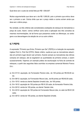 Capítulo 6 – Critérios de Avaliação de Estoques                              Prof. Moreira 

Qual deve ser o custo da venda feita por R$ 1.500,00?


Muitos argumentarão que deve ser o de R$ 1.000,00, pois o primeiro que entrou deve
ser o primeiro a sair. Outros dirão que ser o preço médio e outros acham ainda que
deve ser o último preço.


Na verdade, os três critérios são considerados avaliações de estoque de mercadorias a
preço de custo. Assim, vamos verificar como seria a aplicação dos três conceitos às
mesmas movimentações, de tal forma que possamos avaliar as diferenças, as vanta-
gens e as desvantagens da adoção de um ou outro critério.



6.7 PEPS

A expressão “Primeiro que Entra, Primeiro que Sai” (PEPS) é a tradução da expressão
inglesa First In, First Out (FIFO). Neste critério, supõe-se que as mercadorias adquiri-
das em primeiro lugar devem sair primeiro, ficando sempre as mercadorias das últimas
compras em estoque, até se esgotarem as quantidades da primeira compra, e assim
sucessivamente. Vejamos um exemplo prático de escrituração na ficha de controle de
estoques, a partir dos seguintes fatos ocorridos na empresa comercial Moreira Franco
S.A.:



a) Em 01/12: aquisição, do Fornecedor Pereira Ltda., de 120 portas por R$ 80,00 ca-
    da;
b) Em 08/12: aquisição, do Fornecedor Moura Ltda., de 80 portas por R$ 80,50 cada;
c) Em 10/12: venda ao cliente Depósito Umaitá Ltda., de 100 portas;
d) Em 16/12: aquisição de 100 portas por R$ 81,00 cada, do fornecedor Pereira Ltda;
e) Em 20/12: venda de 100 portas, ao cliente Taboão Ltda;
f) Em 23/12: aquisição de 100 portas do Fornecedor Moura Ltda, no valor de R$ 81,50
    cada;
g) Em 30/12: venda de 100 portas, ao cliente Depósito Umaitá.




                                                                                           64
 
