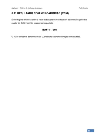 Capítulo 6 – Critérios de Avaliação de Estoques                           Prof. Moreira 


6.11 RESULTADO COM MERCADORIAS (RCM)

É obtido pela diferença entre o valor da Receita de Vendas num determinado período e
o valor do CVM incorrido nesse mesmo período.


                                               RCM = V – CMV


O RCM também é denominado de Lucro Bruto na Demonstração de Resultado.




                                                                                       69
 