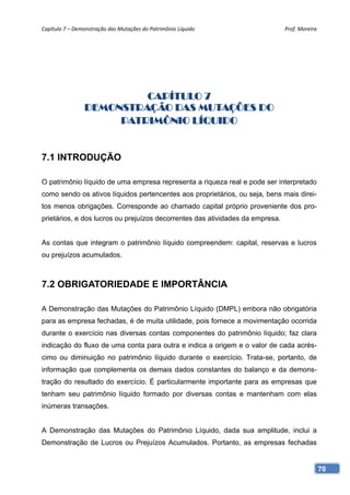 Capítulo 7 – Demonstração das Mutações do Patrimônio Líquido                   Prof. Moreira 




                         CAPÍTULO 7
                DEMONSTRAÇÃO DAS MUTAÇÕES DO
                     PATRIMÔNIO LÍQUIDO


7.1 INTRODUÇÃO

O patrimônio líquido de uma empresa representa a riqueza real e pode ser interpretado
como sendo os ativos líquidos pertencentes aos proprietários, ou seja, bens mais direi-
tos menos obrigações. Corresponde ao chamado capital próprio proveniente dos pro-
prietários, e dos lucros ou prejuízos decorrentes das atividades da empresa.


As contas que integram o patrimônio líquido compreendem: capital, reservas e lucros
ou prejuízos acumulados.



7.2 OBRIGATORIEDADE E IMPORTÂNCIA

A Demonstração das Mutações do Patrimônio Líquido (DMPL) embora não obrigatória
para as empresa fechadas, é de muita utilidade, pois fornece a movimentação ocorrida
durante o exercício nas diversas contas componentes do patrimônio líquido; faz clara
indicação do fluxo de uma conta para outra e indica a origem e o valor de cada acrés-
cimo ou diminuição no patrimônio líquido durante o exercício. Trata-se, portanto, de
informação que complementa os demais dados constantes do balanço e da demons-
tração do resultado do exercício. É particularmente importante para as empresas que
tenham seu patrimônio líquido formado por diversas contas e mantenham com elas
inúmeras transações.


A Demonstração das Mutações do Patrimônio Líquido, dada sua amplitude, inclui a
Demonstração de Lucros ou Prejuízos Acumulados. Portanto, as empresas fechadas


                                                                                            70
 