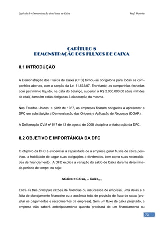 Capítulo 8 – Demonstração dos Fluxos de Caixa                                Prof. Moreira 




                       CAPÍTULO 8
             DEMONSTRAÇÃO DOS FLUXOS DE CAIXA

8.1 INTRODUÇÃO

A Demonstração dos Fluxos de Caixa (DFC) tornou-se obrigatória para todas as com-
panhias abertas, com a sanção da Lei 11.638/07. Entretanto, as companhias fechadas
com patrimônio líquido, na data do balanço, superior a R$ 2.000.000,00 (dois milhões
de reais) também estão obrigadas à elaboração da mesma.


Nos Estados Unidos, a partir de 1987, as empresas ficaram obrigadas a apresentar a
DFC em substituição a Demonstração das Origens e Aplicação de Recursos (DOAR).


A Deliberação CVM nº 547 de 13 de agosto de 2008 disciplina a elaboração da DFC.



8.2 OBJETIVO E IMPORTÂNCIA DA DFC

O objetivo da DFC é evidenciar a capacidade de a empresa gerar fluxos de caixa posi-
tivos, a habilidade de pagar suas obrigações e dividendos, bem como suas necessida-
des de financiamento. A DFC explica a variação do saldo de Caixa durante determina-
do período de tempo, ou seja:


                                      ∆Caixa = Caixan – Caixan-1


Entre as três principais razões de falências ou insucessos de empresa, uma delas é a
falta de planejamento financeiro ou a ausência total de provisão de fluxo de caixa (pro-
jetar os pagamentos e recebimentos da empresa). Sem um fluxo de caixa projetado, a
empresa não saberá antecipadamente quando precisará de um financiamento ou

                                                                                           73
 