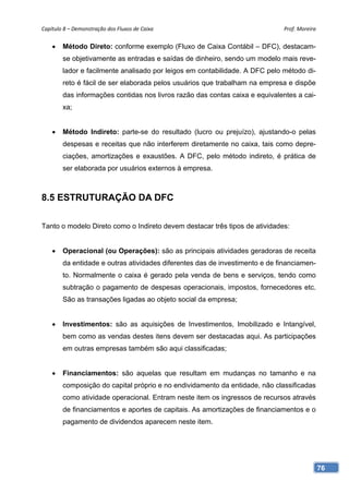 Capítulo 8 – Demonstração dos Fluxos de Caixa                                Prof. Moreira 


       Método Direto: conforme exemplo (Fluxo de Caixa Contábil – DFC), destacam-
        se objetivamente as entradas e saídas de dinheiro, sendo um modelo mais reve-
        lador e facilmente analisado por leigos em contabilidade. A DFC pelo método di-
        reto é fácil de ser elaborada pelos usuários que trabalham na empresa e dispõe
        das informações contidas nos livros razão das contas caixa e equivalentes a cai-
        xa;


       Método Indireto: parte-se do resultado (lucro ou prejuízo), ajustando-o pelas
        despesas e receitas que não interferem diretamente no caixa, tais como depre-
        ciações, amortizações e exaustões. A DFC, pelo método indireto, é prática de
        ser elaborada por usuários externos à empresa.



8.5 ESTRUTURAÇÃO DA DFC

Tanto o modelo Direto como o Indireto devem destacar três tipos de atividades:


       Operacional (ou Operações): são as principais atividades geradoras de receita
        da entidade e outras atividades diferentes das de investimento e de financiamen-
        to. Normalmente o caixa é gerado pela venda de bens e serviços, tendo como
        subtração o pagamento de despesas operacionais, impostos, fornecedores etc.
        São as transações ligadas ao objeto social da empresa;


       Investimentos: são as aquisições de Investimentos, Imobilizado e Intangível,
        bem como as vendas destes itens devem ser destacadas aqui. As participações
        em outras empresas também são aqui classificadas;


       Financiamentos: são aquelas que resultam em mudanças no tamanho e na
        composição do capital próprio e no endividamento da entidade, não classificadas
        como atividade operacional. Entram neste item os ingressos de recursos através
        de financiamentos e aportes de capitais. As amortizações de financiamentos e o
        pagamento de dividendos aparecem neste item.




                                                                                           76
 