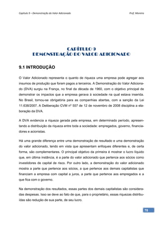 Capítulo 9 – Demonstração do Valor Adicionado                                Prof. Moreira 




                     CAPÍTULO 9
           DEMONSTRAÇÃO DO VALOR ADICIONADO

9.1 INTRODUÇÃO

O Valor Adicionado representa o quanto de riqueza uma empresa pode agregar aos
insumos de produção que foram pagos a terceiros. A Demonstração do Valor Adiciona-
do (DVA) surgiu na França, no final da década de 1960, com o objetivo principal de
demonstrar os impactos que a empresa gerava à sociedade na qual estava inserida.
No Brasil, tornou-se obrigatória para as companhias abertas, com a sanção da Lei
11.638/2007. A Deliberação CVM nº 557 de 12 de novembro de 2008 disciplina a ela-
boração da DVA.

A DVA evidencia a riqueza gerada pela empresa, em determinado período, apresen-
tando a distribuição da riqueza entre toda a sociedade: empregados, governo, financia-
dores e acionistas.

Há uma grande diferença entre uma demonstração de resultado e uma demonstração
do valor adicionado, tendo em vista que apresentam enfoques diferentes e, de certa
forma, são complementares. O principal objetivo da primeira é mostrar o lucro líquido
que, em última instância, é a parte do valor adicionado que pertence aos sócios como
investidores de capital de risco. Por outro lado, a demonstração do valor adicionado
mostra a parte que pertence aos sócios, a que pertence aos demais capitalistas que
financiam a empresa com capital a juros, a parte que pertence aos empregados e a
que fica com o governo.

Na demonstração dos resultados, essas partes dos demais capitalistas são considera-
das despesas. Isso se deve ao fato de que, para o proprietário, essas riquezas distribu-
ídas são redução de sua parte, de seu lucro.


                                                                                           78
 