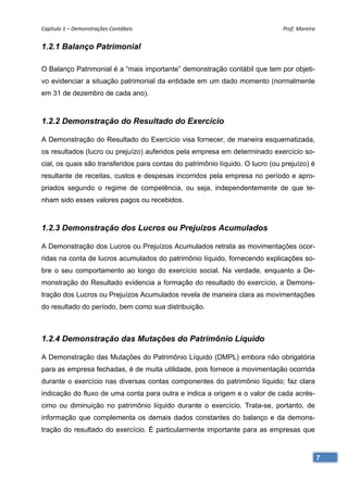 Capítulo 1 – Demonstrações Contábeis                                           Prof. Moreira 


1.2.1 Balanço Patrimonial

O Balanço Patrimonial é a “mais importante” demonstração contábil que tem por objeti-
vo evidenciar a situação patrimonial da entidade em um dado momento (normalmente
em 31 de dezembro de cada ano).



1.2.2 Demonstração do Resultado do Exercício

A Demonstração do Resultado do Exercício visa fornecer, de maneira esquematizada,
os resultados (lucro ou prejuízo) auferidos pela empresa em determinado exercício so-
cial, os quais são transferidos para contas do patrimônio líquido. O lucro (ou prejuízo) é
resultante de receitas, custos e despesas incorridos pela empresa no período e apro-
priados segundo o regime de competência, ou seja, independentemente de que te-
nham sido esses valores pagos ou recebidos.



1.2.3 Demonstração dos Lucros ou Prejuízos Acumulados

A Demonstração dos Lucros ou Prejuízos Acumulados retrata as movimentações ocor-
ridas na conta de lucros acumulados do patrimônio líquido, fornecendo explicações so-
bre o seu comportamento ao longo do exercício social. Na verdade, enquanto a De-
monstração do Resultado evidencia a formação do resultado do exercício, a Demons-
tração dos Lucros ou Prejuízos Acumulados revela de maneira clara as movimentações
do resultado do período, bem como sua distribuição.



1.2.4 Demonstração das Mutações do Patrimônio Líquido

A Demonstração das Mutações do Patrimônio Líquido (DMPL) embora não obrigatória
para as empresa fechadas, é de muita utilidade, pois fornece a movimentação ocorrida
durante o exercício nas diversas contas componentes do patrimônio líquido; faz clara
indicação do fluxo de uma conta para outra e indica a origem e o valor de cada acrés-
cimo ou diminuição no patrimônio líquido durante o exercício. Trata-se, portanto, de
informação que complementa os demais dados constantes do balanço e da demons-
tração do resultado do exercício. É particularmente importante para as empresas que



                                                                                             7
 